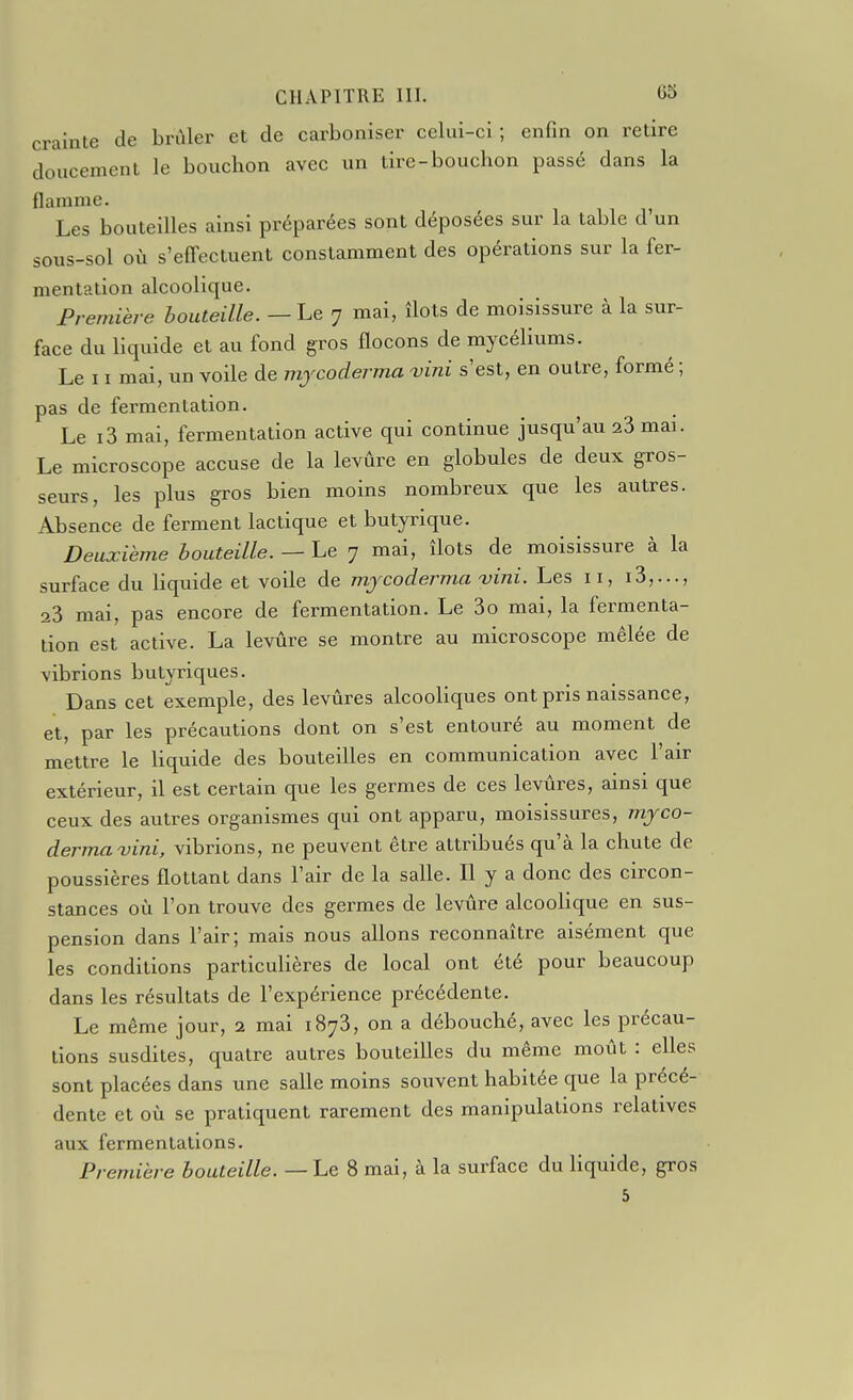 crainte de brûler et de carboniser celui-ci ; enfin on retire doucement le bouchon avec un tire-bouchon passé dans la Hamme. ^ Les bouteilles ainsi préparées sont déposées sur la table d'un sous-sol où s'effectuent constamment des opérations sur la fer- mentation alcoolique. Première bouteille.—Le 7 mai, îlots de moisissure à la sur- face du liquide et au fond gros flocons de mycéliums. Le 11 mai, un voile de mjcoderma vini s'est, en outre, formé ; pas de fermentation. Le i3 mai, fermentation active qui continue jusqu'au 23 mai. Le microscope accuse de la levûre en globules de deux gros- seurs, les plus gros bien moins nombreux que les autres. Absence de ferment lactique et butyrique. Deuxième bouteille. — Le y mai, îlots de moisissure à la surface du liquide et voile de mjcoderma vini. Les 11, i3,..., 23 mai, pas encore de fermentation. Le 3o mai, la fermenta- tion est active. La levûre se montre au microscope mêlée de vibrions butyriques. Dans cet exemple, des levures alcooliques ont pris naissance, et, par les précautions dont on s'est entouré au moment de mettre le liquide des bouteilles en communication avec l'air extérieur, il est certain que les germes de ces levures, ainsi que ceux des autres organismes qui ont apparu, moisissures, mjco- dermavini, vibrions, ne peuvent être attribués qu'à la chute de poussières flottant dans l'air de la salle. Il y a donc des circon- stances où l'on trouve des germes de levûre alcoolique en sus- pension dans l'air; mais nous allons reconnaître aisément que les conditions particulières de local ont été pour beaucoup dans les résultats de l'expérience précédente. Le même jour, 2 mai 1873, on a débouché, avec les précau- tions susdites, quatre autres bouteilles du même moût : elles sont placées dans une salle moins souvent habitée que la précé- dente et où se pratiquent rarement des manipulations relatives aux fermentations. Première bouteille. — Le 8 mal, à la surface du liquide, gros