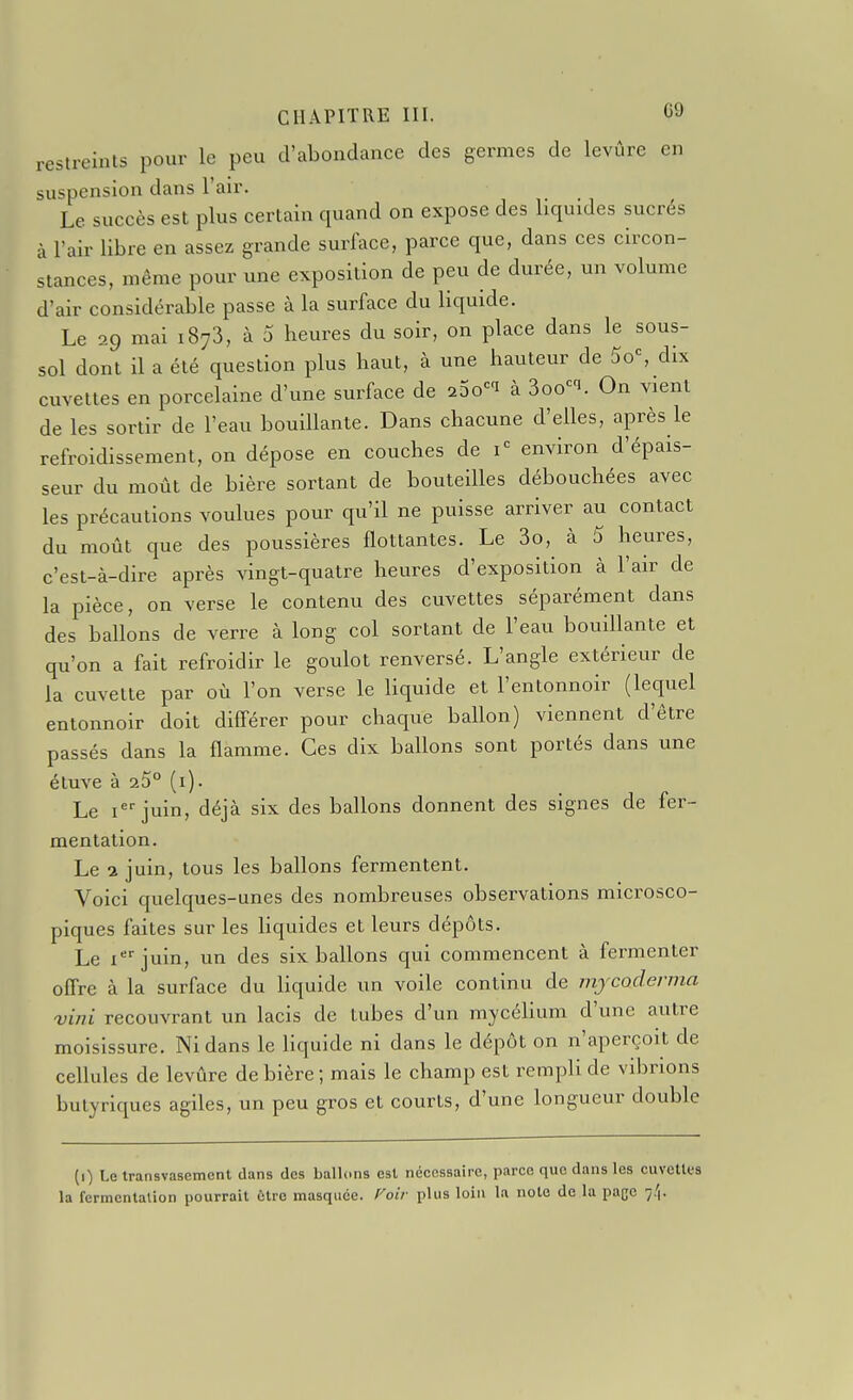 reslreinls pour le peu d'abondance des germes de levûre en suspension dans l'air. Le succès est plus certain quand on expose des liquides sucrés à l'air libre en assez grande surface, parce que, dans ces circon- stances, même pour une exposition de peu de durée, un volume d'air considérable passe à la surface du liquide. Le 29 mai 1873, à 0 heures du soir, on place dans le sous- sol dont il a été question plus haut, à une hauteur de 5o% dix cuvettes en porcelaine d'une surface de iSo'^^ à 3oo^i. On vient de les sortir de l'eau bouillante. Dans chacune d'elles, après le refroidissement, on dépose en couches de 1= environ d'épais- seur du moût de bière sortant de bouteilles débouchées avec les précautions voulues pour qu'il ne puisse arriver au contact du moiit que des poussières flottantes. Le 3o, à 5 heures, c'est-à-dire après vingt-quatre heures d'exposition à l'air de la pièce, on verse le contenu des cuvettes séparément dans des ballons de verre à long col sortant de l'eau bouillante et qu'on a fait refroidir le goulot renversé. L'angle extérieur de la cuvette par où l'on verse le liquide et l'entonnoir (lequel entonnoir doit différer pour chaque ballon) viennent d'être passés dans la flamme. Ces dix ballons sont portés dans une étuve à 25° (i). Le ijuin, déjà six des ballons donnent des signes de fer- mentation. Le a juin, tous les ballons fermentent. Voici quelques-unes des nombreuses observations microsco- piques faites sur les hquides et leurs dépôts. Le ijuin, un des six ballons qui commencent à fermenter offre à la surface du liquide un voile continu de mjcoderma vini recouvrant un lacis de tubes d'un mycéUum d'une autre moisissure. Ni dans le liquide ni dans le dépôt on n'aperçoit de ceflules de levûre de bière; mais le champ est rempli de vibrions butyriques agiles, un peu gros et courts, d'une longueur double (0 Le transvasement dans des ballons est nécessaire, parce que dans les cuvettes la fermentation pourrait ùtro masquée, f^oir plus loin la note de la page 7,'|.