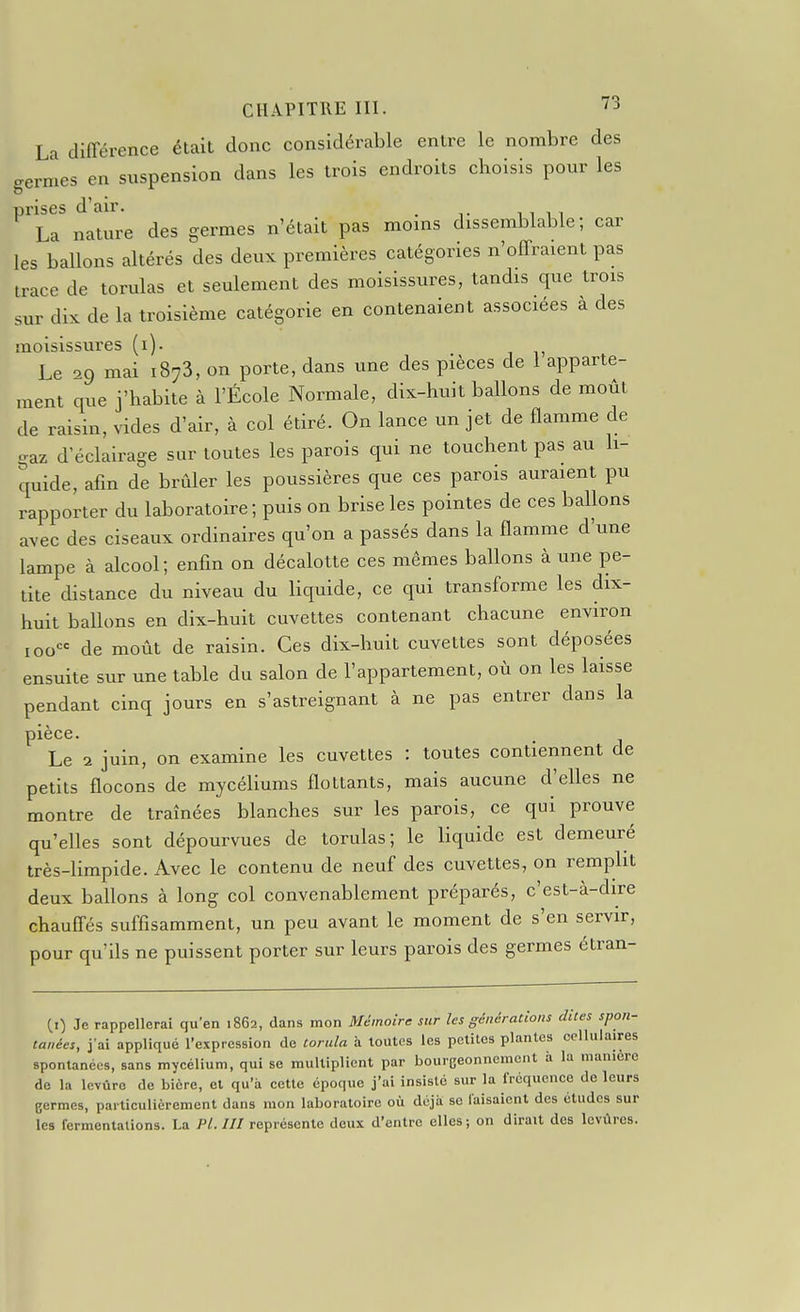 La différence était donc considérable entre le nombre des germes en suspension dans les trois endroits choisis pour les prises d'air. _ La nature des germes n'était pas moins dissemblable; car les ballons altérés des deux premières catégories n'offraient pas trace de torulas et seulement des moisissures, tandis que trois sur dix de la troisième catégorie en contenaient associées à des moisissures (i). Le 09 mai 1873, on porte, dans une des pièces de 1 apparte- ment que j'habite à l'École Normale, dix-huit ballons de moût de raisin, ^'ides d'air, à col étiré. On lance un jet de flamme de gaz d'éclairage sur toutes les parois qui ne touchent pas au li- quide, afin de brûler les poussières que ces parois auraient pu rapporter du laboratoire ; puis on brise les pointes de ces ballons avec des ciseaux ordinaires qu'on a passés dans la flamme d'une lampe à alcool; enfin on décalotte ces mêmes ballons à une pe- tite distance du niveau du liquide, ce qui transforme les dix- huit ballons en dix-huit cuvettes contenant chacune environ 100 de moût de raisin. Ces dix-huit cuvettes sont déposées ensuite sur une table du salon de l'appartement, où on les laisse pendant cinq jours en s'astreignant à ne pas entrer dans la pièce. Le 2 juin, on examine les cuvettes : toutes contiennent de petits flocons de mycéliums flottants, mais aucune d'elles ne montre de traînées blanches sur les parois, ce qui prouve qu'elles sont dépourvues de torulas; le liquide est demeuré très-limpide. Avec le contenu de neuf des cuvettes, on rempht deux baUons à long col convenablement préparés, c'est-à-dire chauffés suffisamment, un peu avant le moment de s'en servir, pour qu'ils ne puissent porter sur leurs parois des germes étran- (0 Je rappellerai qu'en 1862, dans mon Mémoire sur les générations dites spon- tanées, j'ai appliqué l'expression de torula à toutes les petites plantes ocllulaires spontanées, sans mycélium, qui se multiplient par bourgeonnement à la manière de la levure de bière, et qu'à cette époque j'ai insisté sur la fréquence de leurs germes, particulièrement dans mon laboratoire où déjà se faisaient des études sur les fermentations. La Pl. III représente deux d'entre elles; on dirait des levures.