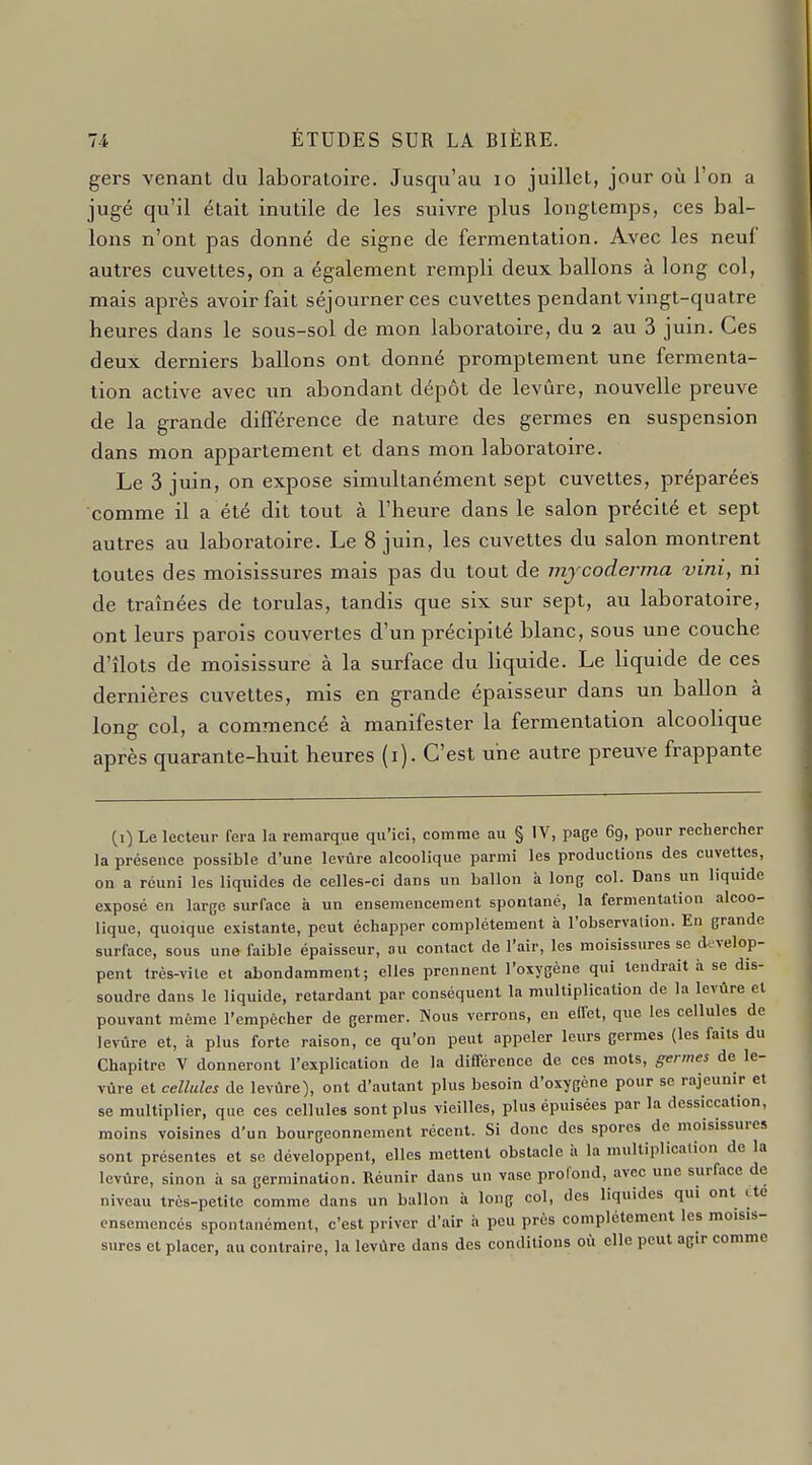 gers venant du laboratoire. Jusqu'au lo juillet, jour où l'on a jugé qu'il était inutile de les suivre plus longtemps, ces bal- lons n'ont pas donné de signe de fermentation. Avec les neuf autres cuvettes, on a également rempli deux ballons à long col, mais après avoir fait séjourner ces cuvettes pendant vingt-quatre heures dans le sous-sol de mon laboratoire, du 2 au 3 juin. Ces deux derniers ballons ont donné promptement une fermenta- tion active avec un abondant dépôt de levure, nouvelle preuve de la grande différence de nature des germes en suspension dans mon appartement et dans mon laboratoire. Le 3 juin, on expose simultanément sept cuvettes, préparées comme il a été dit tout à l'heure dans le salon précité et sept autres au laboratoire. Le 8 juin, les cuvettes du salon montrent toutes des moisissures mais pas du tout de mjcoderma vini, ni de traînées de torulas, tandis que six sur sept, au laboratoire, ont leurs parois couvertes d'un précipité blanc, sous une couche d'îlots de moisissure à la surface du liquide. Le liquide de ces dernières cuvettes, mis en grande épaisseur dans un ballon à long col, a commencé à manifester la fermentation alcoohque après quarante-huit heures (i). C'est une autre preuve frappante (i) Le lecteur fera la remarque qu'ici, comme au § IV, page 69, pour rechercher la présence possible d'une levure alcoolique parmi les productions des cuvettes, on a réuni les liquides de celles-ci dans un ballon à long col. Dans un liquide exposé en large surface à un ensemencement spontané, la fermentation alcoo- lique, quoique existante, peut échapper complètement à l'observation. En grande surface, sous une faible épaisseur, au contact de l'air, les moisissures se d^-velop- pent très-vile et abondamment; elles prennent l'oxygène qui tendrait à se dis- soudre dans le liquide, retardant par conséquent la multiplication de la levure el pouvant même l'empêcher de germer. Nous verrons, en elfet, que les cellules de levure et, à plus forte raison, ce qu'on peut appeler leurs germes (les faits du Chapitre V donneront l'explication de la différence de ces mots, germes de le- vure et cellules de levure), ont d'autant plus besoin d'oxygène pour se rajeunir et se multiplier, que ces cellules sont plus vieilles, plus épuisées par la dessiccation, moins voisines d'un bourgeonnement récent. Si donc des spores de moisissures sont présentes et se développent, elles mettent obstacle i> la multiplicalion de la levûre, sinon à sa germinaUon. Réunir dans un vase profond, avec une surface de niveau très-petite comme dans un ballon à long col, des liquides qui ont ite ensemencés spontanément, c'est priver d'air h peu près complètement les moisis- sures et placer, au contraire, la levûre dans des conditions où elle peut agir comme