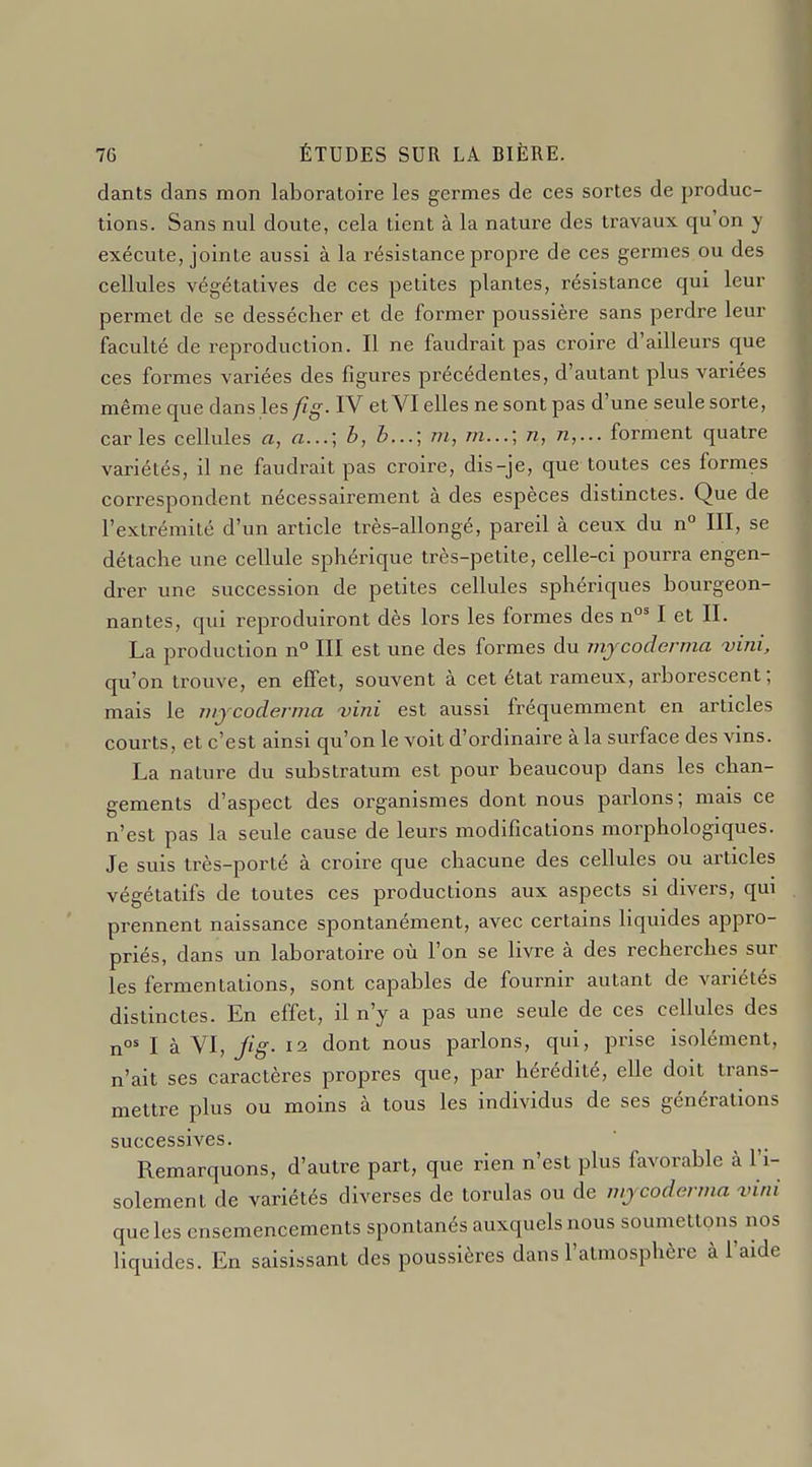 dants dans mon laboratoire les germes de ces sortes de produc- tions. Sans nul doute, cela tient à la nature des travaux qu'on y exécute, jointe aussi à la i-ésistance propre de ces germes ou des cellules végétatives de ces petites plantes, résistance qui leur permet de se dessécher et de former poussière sans perdre leur faculté de reproduction. Il ne faudrait pas croire d'ailleurs que ces formes variées des figures précédentes, d'autant plus variées même que dans les fig. IV et VI elles ne sont pas d'une seule sorte, car les cellules a, a...; b, b...; m, m...; n, n,... forment quatre variétés, il ne faudrait pas croire, dis-je, que toutes ces formes correspondent nécessairement à des espèces distinctes. Que de l'extrémité d'un article très-allongé, pareil à ceux du n° III, se détache une cellule sphérique très-petite, celle-ci pourra engen- drer une succession de petites cellules sphériques bourgeon- nantes, qui reproduiront dès lors les formes des n°' I et IL La production n° III est une des formes du mjcoderma vini, qu'on trouve, en effet, souvent à cet état rameux, arborescent; mais le nijcoderma vini est aussi fréquemment en articles courts, et c'est ainsi qu'on le voit d'ordinaire à la surface des vins. La nature du substratum est pour beaucoup dans les chan- gements d'aspect des organismes dont nous parlons; mais ce n'est pas la seule cause de leurs modifications morphologiques. Je suis très-porté à croire que chacune des cellules ou articles végétatifs de toutes ces productions aux aspects si divers, qui prennent naissance spontanément, avec certains liquides appro- priés, dans un laboratoire où l'on se livre à des recherches sur les fermentations, sont capables de fournir autant de variétés distinctes. En effet, il n'y a pas une seule de ces cellules des n I à VI, Jig. 12 dont nous parlons, qui, prise isolément, n'ait ses caractères propres que, par hérédité, elle doit trans- mettre plus ou moins à tous les individus de ses générations successives. Remarquons, d'autre part, que rien n'est plus favorable à l'i- solement de variétés diverses de torulas ou de mjcodenna vini que les ensemencements spontanés auxquels nous soumettons nos liquides. En saisissant des poussières dans l'atmosphère à l'aide