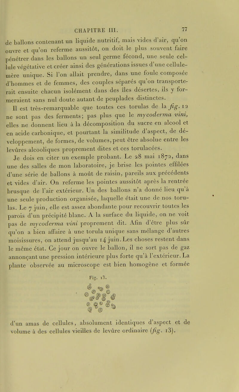 de ballons conlenant un liquide nulrilif, mais vides d'air, qu'on ouvre et qu'on referme aussitôt, on doit le plus souvent faire pénétrer dans les ballons un seul germe fécond, une seule cel- lule végétative et créer ainsi des générations issues d'une cellule- mère unique. Si l'on allait prendre, dans une foule composée d'hommes et de femmes, des couples séparés qu'on transporte- rait ensuite chacun isolément dans des îles désertes, ils y for- meraient sans nul doute autant de peuplades distinctes. Il est très-remarquable que toutes ces torulas de la Jig. 12 ne sont pas des ferments ; pas plus que le mycoderma ojini, elles ne donnent lieu à la décomposition du sucre en alcool et en acide carbonique, et pourtant la similitude d'aspect, de dé- veloppement, de formes, de volumes, peut être absolue entre les levûres alcooliques proprement dites et ces torulacées. Je dois en citer un exemple probant. Le 28 mai 1872, dans une des salles de mon laboratoire, je brise les pointes effilées d'une série de ballons à moût de raisin, pareils aux précédents et vides d'air. On referme les pointes aussitôt après la rentrée brusque de l'air extérieur. Un des ballons n'a donné lieu qu'à une seule production organisée, laquelle était une de nos toru- las. Le 7 juin, elle est assez abondante pour recouvrir toutes les parois d'un précipité blanc. A la surface du liquide, on ne voit pas de mjcoderma vini proprement dit. Afin d'êti'e plus sûr qu'on a bien affaire à une torula unique sans mélange d'autres moisissures, on attend jusqu'au i4 juin. Les choses restent dans le même état. Ce jour on ouvre le ballon, il ne sort pas de gaz annonçant une pression intérieure plus forte qu'à l'extérieur. La plante observée au microscope est bien homogène et formée Fie. ê d'un amas de cellules, absolument identiques d'aspect et de volume à des cellules vieilles de levure ordinaire [fig. i3).