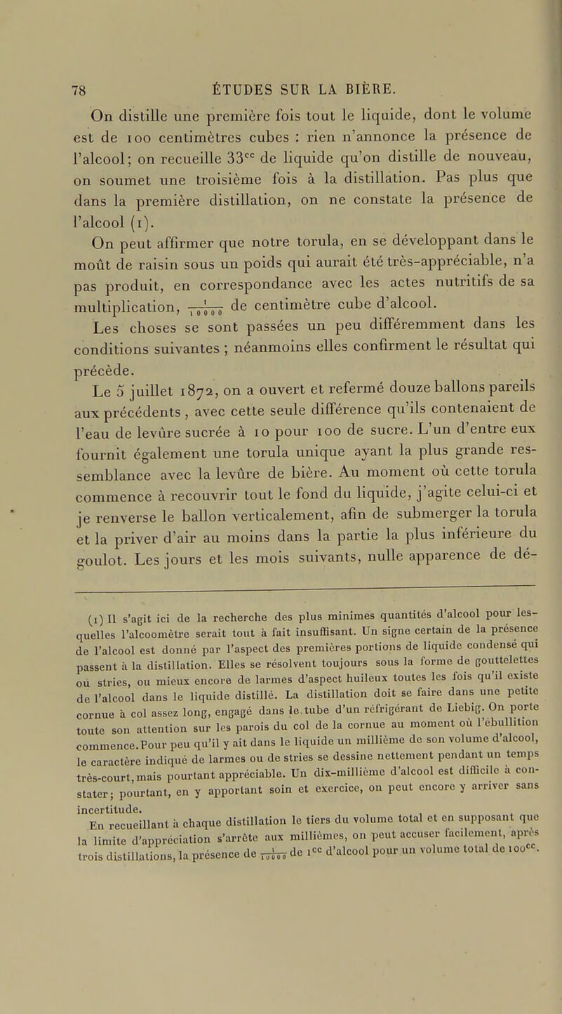 On distille une première fois tout le liquide, dont le volume est de loo centimètres cubes : rien n'annonce la présence de l'alcool; on recueille 33 de liquide qu'on distille de nouveau, on soumet une troisième fois à la distillation. Pas plus que dans la première distillation, on ne constate la présence de l'alcool (i). On peut affirmer que notre torula, en se développant dans le moût de raisin sous un poids qui aurait été très-appréciable, n'a pas produit, en correspondance avec les actes nutritifs de sa multiplication, de centimètre cube d'alcool. Les choses se sont passées un peu différemment dans les conditions suivantes ; néanmoins elles confirment le résultat qui précède. Le 5 juillet 1872, on a ouvert et refermé douze ballons pareils aux précédents, avec cette seule différence qu'ils contenaient de l'eau de levure sucrée à 10 pour 100 de sucre. L'un d'entre eux fournit également une torula unique ayant la plus grande res- semblance avec la levûre de bière. Au moment où cette torula commence à recouvrir tout le fond du liquide, j'agite celm-ci et je renverse le ballon verticalement, afin de submerger la torula et la priver d'air au moins dans la partie la plus inférieure du goulot. Les jours et les mois suivants, nulle apparence de dé- (i) 11 s'agit ici de la recherche des plus minimes quantités d'alcool pour les- quelles ralcoomèlre serait tout à fait insuffisant. Un signe certain de la présence de l'alcool est donné par l'aspect des premières portions de liquide condensé qui passent à la distillation. Elles se résolvent toujours sous la forme de gouttelettes ou stries, ou mieux encore de larmes d'aspect huileux toutes les fois qu'il existe de l'alcool dans le liquide distillé. La distillation doit se faire dans une petite cornue à col assez long, engagé dans le.tube d'un réfrigérant de Liebig. On porte toute son attention sur les parois du col de la cornue au moment où l'ebullit.on commence.Pour peu qu'il y ait dans le liquide un millième de son volume d'alcool, le caractère indiqué de larmes ou de stries se dessine nettement pendant un temps très-court mais pourtant appréciable. Un dix-millième d'alcool est difficile à con- stater; pourtant, en y apportant soin et exercice, on peut encore y arriver sans incertitude. En recueillant à chaque distillation le tiers du volume total et en supposant que la limite d'appréciation s'arrête aux millièmes, on peut accuser facilement, apr.-^ trois dUtillations, la présence de ni» de icc d'alcool pour un volume total de loocc.