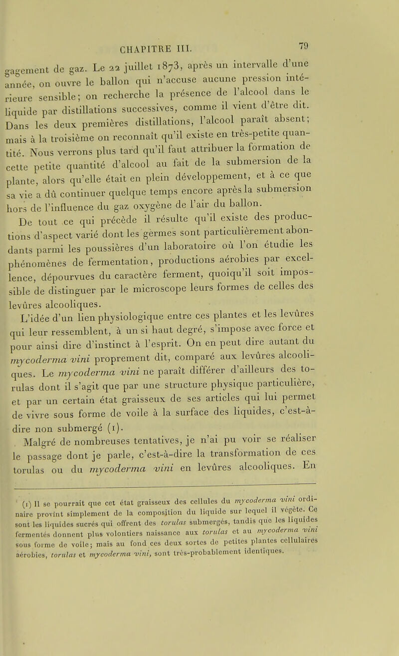 o-ao-ement de gaz. Le 22 juillet 1873, après un intervalle d'une année, on ountc le ballon qui n'accuse aucune pression inté- rieure'sensible ; on recherche la présence de l'alcool dans le liquide par distillations successives, comnae il vient d'être dit. Dans les deux premières distillations, l'alcool paraît absent; mais à la troisième on reconnaît qu'il existe en très-petite quan- tité Nous verrons plus tard qu'il faut attribuer la formation de cette petite quantité d'alcool au fait de la submersion de la plante, alors qu'elle était en plein développement, et à ce que sa vie a dû continuer quelque temps encore après la submersion hors de l'influence du gaz oxygène de l'air du ballon. De tout ce qui précède il résulte qu'il existe des produc- tions d'aspect varié dont les gèrmes sont particulièrement abon- dants parmi les poussières d'un laboratoire où l'on étudie les phénomènes de fermentation, productions aérobies par excel- lence, dépourvues du caractère ferment, quoiqu'il soit impos- sible de distinguer par le microscope leurs formes de celles des levlires alcooliques. L'idée d'un lien physiologique entre ces plantes et les levures qui leur ressemblent, à un si haut degré, s'impose avec force et pour ainsi dire d'instinct à l'esprit. On en peut dire autant du mjcoderma vini proprement dit, comparé aux levûres alcooli- ques. Le mycodenna vùii ne paraît différer d'ailleurs des to- rulas dont il s'agit que par une structure physique particulière, et par un certain état graisseux de ses articles qui lui permet de vivre sous forme de voile à la surface des liquides, c'est-à- dire non submergé (i). Malgré de nombreuses tentatives, je n'ai pu voir se réabser le passage dont je parle, c'est-à-dire la transformation de ces torulas ou du mjcoderma vini en levûres alcooliques. En (r) Il se pourrait que cet état graisseux des cellules du mjcoderma wni ordi- naire provint simplement de la composition du liquide sur lequel il vcGète. Ce sont les liquides sucrés qui offrent des torulas submergés, tandis que les liquides fermentes donnent plus volontiers naissance aux torulas et au mrcoderma -vint sous foime de voile; mais au fond ces deux sortes de petites plantes ccllulairds aérobies, torulas et mycoderma -vuii, sont très-probablement identiques.