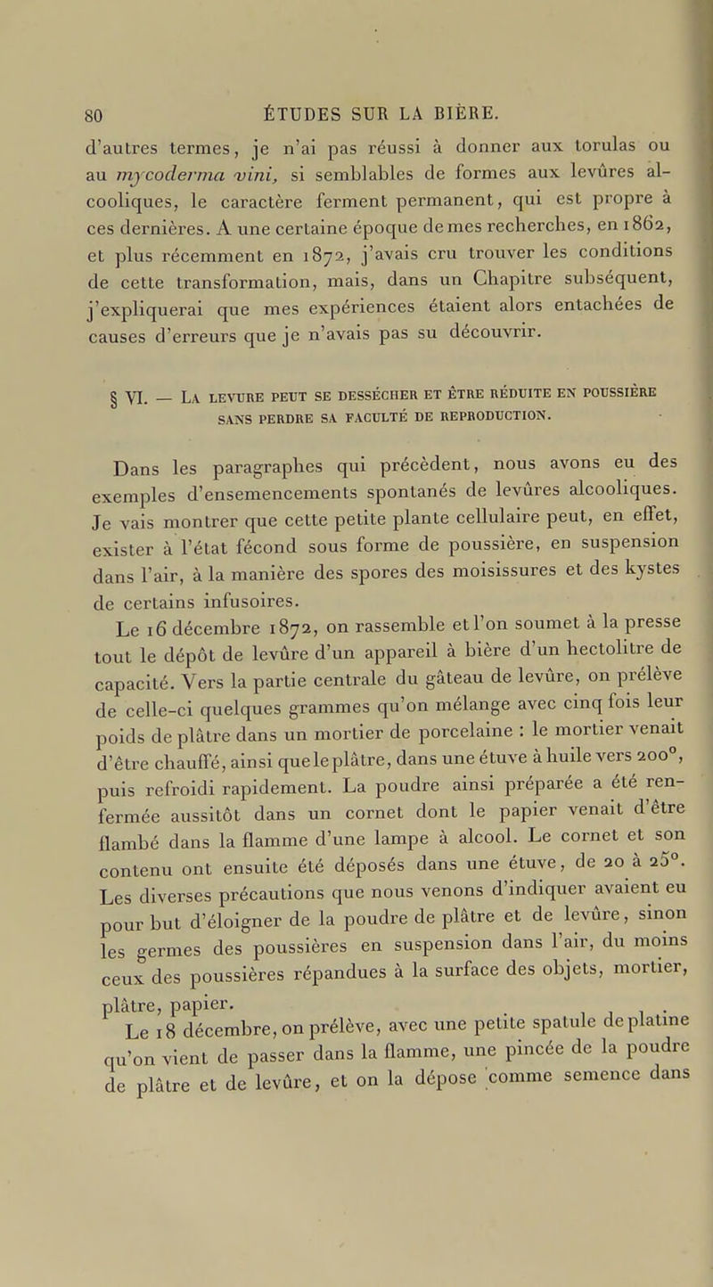 d'autres termes, je n'ai pas réussi à donner aux lorulas ou au mjcoderma vini, si semblables de formes aux levures al- cooliques, le caractère ferment permanent, qui est propre à ces dernières. A une certaine époque demes recherches, en 1862, et plus récemment en 1872, j'avais cru trouver les conditions de cette transformation, mais, dans un Chapitre subséquent, j'expliquerai que mes expériences étaient alors entachées de causes d'erreurs que je n'avais pas su découvrir. § YI. _ La levure peut se dessécher et être réduite en poussière SANS perdre sa FACULTÉ DE REPRODUCTION. Dans les paragraphes qui précèdent, nous avons eu des exemples d'ensemencements spontanés de levures alcooliques. Je vais montrer que cette petite plante cellulaire peut, en effet, exister à l'état fécond sous forme de poussière, en suspension dans l'air, à la manière des spores des moisissures et des kystes de certains infusoires. Le 16 décembre 1872, on rassemble et l'on soumet à la presse tout le dépôt de levûre d'un appareil à bière d'un hectolitre de capacité. Vers la partie centrale du gâteau de levûre, on prélève de celle-ci quelques grammes qu'on mélange avec cinq fois leur poids de plâtre dans un mortier de porcelaine : le mortier venait d'être chauffé, ainsi queleplâtre, dans une étuve àhuile vers 200°, puis refroidi rapidement. La poudre ainsi préparée a été ren- fermée aussitôt dans un cornet dont le papier venait d'être flambé dans la flamme d'une lampe à alcool. Le cornet et son contenu ont ensuite été déposés dans une étuve, de ao à a5°. Les diverses précautions que nous venons d'indiquer avaient eu pour but d'éloigner de la poudre de plâtre et de levûre, sinon les germes des poussières en suspension dans l'air, du moins ceux des poussières répandues à la surface des objets, mortier, plâtre, papier. , , , • Le 18 décembre, on prélève, avec une petite spatule de platine qu'on vient de passer dans la flamme, une pincée de la poudre de plâtre et de levûre, et on la dépose comme semence dans