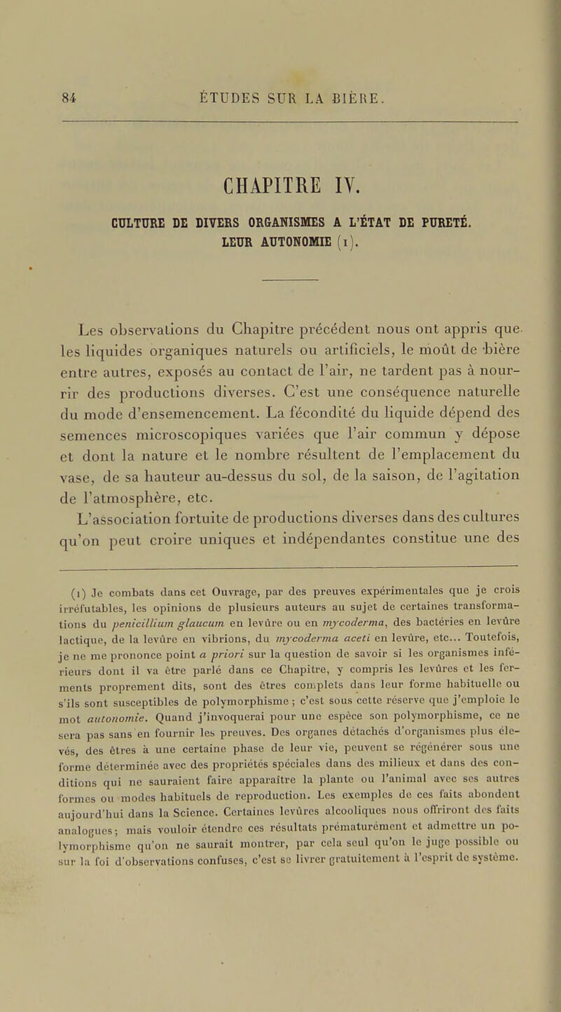 CHAPITRE IV. CULTURE DE DIVERS ORGANISMES A L'ÉTAT DE PURETÉ. LEUR AUTONOMIE (i). Les observations du Chapitre précédent nous ont appris que. les liquides organiques naturels ou arlificiels, le moût de -bière entre autres, exposés au contact de l'air, ne tardent pas à nour- rir des productions diverses. C'est une conséquence naturelle du mode d'ensemencement. La fécondité du liquide dépend des semences microscopiques variées que l'air commun y dépose et dont la nature et le nombre résultent de l'emplacement du vase, de sa hauteur au-dessus du sol, de la saison, de l'agitation de l'atmosphère, etc. L'association fortuite de productions diverses dans des cultures qu'on peut croire uniques et indépendantes constitue une des (i) Je combats dans cet Ouvrage, par des preuves expérimentales que je crois irréfutables, les opinions de plusieurs auteurs au sujet de certaines transforma- tions du pénicillium glaucum en levure ou en mycoderma, des bactéries en levure lactique, de la levure en vibrions, du mycoderma aceti en levure, etc.. Toutefois, je ne me prononce point a priori sur la question de savoir si les organismes infé- rieurs dont il va être parlé dans ce Chapitre, y compris les levures et les fer- ments proprement dits, sont des êtres complets dans leur forme habituelle ou s'ils sont susceptibles de polymorphisme ; c'est sous cette réserve que j'emploie le mot autonomie. Quand j'invoquerai pour une espèce son polymorphisme, ce ne sera pas sans en fournir les preuves. Des organes détachés d'organismes plus éle- vés, des êtres à une certaine phase de leur vie, peuvent se régénérer sous une forme déterminée avec des propriétés spéciales dans des milieux et dans des con- ditions qui ne sauraient faire apparaître la plante ou l'animal avec ses autres formes ou modes habituels de reproduction. Les exemples de ces faits abondent aujourd'hui dans la Science. Certaines levùres alcooliques nous offriront des faits analogues; mais vouloir étendre ces résultats prématurément et admettre un po- lymorphisme qu'on ne saurait montrer, par cola seul qu'on le juge possible ou sur la foi d'observations confuses, c'est se livrer gratuitement à l'esprit de système.