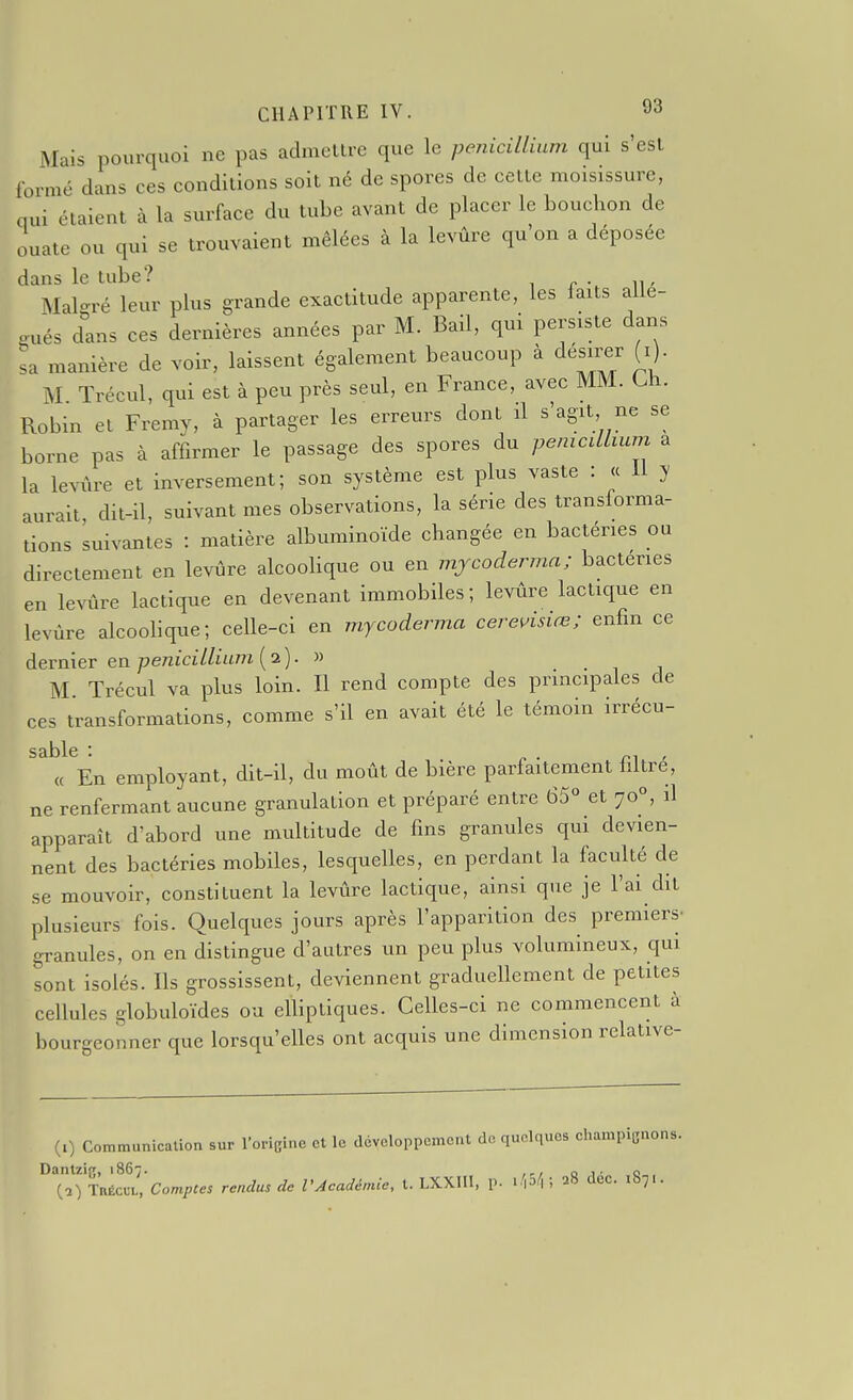 Mais pourquoi ne pas admeltre que le pénicillium qui s'est formé dans ces conditions soit né de spores de celte moisissure, qui étaient à la surface du tube avant de placer le bouchon de ouate ou qui se trouvaient mêlées à la levûre qu'on a déposée dans le tube? Mal-ré leur plus grande exactitude apparente, les faits alie- Pués d'ans ces dernières années par M. Bail, qui persiste dans sa manière de voir, laissent également beaucoup à désirer (i). M Trécul, qui est à peu près seul, en France, avec MM. Ui. Robin et Fremy, à partager les erreurs dont il s'agit ne se borne pas à affirmer le passage des spores du pénicillium a la levûre et inversement; son système est plus vaste : « 11 y lurait dit-il, suivant mes observations, la série des transforma- tions suivantes : matière albuminoïde changée en bactéries ou directement en levûre alcoohque ou en mjcoderma; bactéries en levûre lactique en devenant immobiles; levûre lactique en levûre alcoolique; celle-ci en mycoderma cerensiœ; enfin ce dernier en pénicillium ( 2 ) • » • 1 i M Trécul va plus loin. Il rend compte des principales de ces transformations, comme s'il en avait été le témoin irrécu- « En employant, dit-il, du moût de bière parfaitement filtré, ne renfermant aucune granulation et préparé entre 65° et 70°, il apparaît d'abord une multitude de fins granules qui devien- nent des bactéries mobiles, lesquelles, en perdant la faculté de se mouvoir, constituent la levûre lactique, ainsi que je l'ai dit plusieurs fois. Quelques jours après l'apparition des premiers- granules, on en distingue d'autres un peu plus volumineux, qui sont isolés. Ils grossissent, deviennent graduellement de petites cellules globuloïdes ou elliptiques. Celles-ci ne commencent à bourgeonner que lorsqu'elles ont acquis une dimension relative- (i) Communication sur l'oricinc et le développement de quelques champicnons. Dantzir;, iS6',. ,,, „ ,. q {■2) Trécul, Compces rendus de l'Académie, t. LXXIII, p. ihA \ 28 dec. 1871.