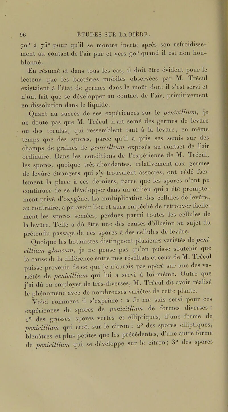 70° à 75° pour qu'il se montre inerte après son refroidisse- ment au contact de l'air pur et vers 90° quand il est non hou- blonné. En résumé et dans tous les cas, il doit être évident pour le lecteur que les bactéries mobiles observées par M. Trécul existaient à l'état de germes dans le moût dont il s'est servi et n'ont fait que se développer au contact de l'air, primitivement en dissolution dans le liquide. Quant au succès de ses expériences sur le pénicillium, je ne doute pas que M. Trécul n'ait semé des germes de levûre ou des torulas, qui ressemblent tant à la levûre, en même temps que des spores, parce qu'il a pris ses semis sur des champs de graines de pénicillium exposés au contact de l'air ordinaire. Dans les conditions de l'expérience de M. Trécul, les spores, quoique très-abondantes, relativement aux germes de levûre étrangers qui s'y trouvaient associés, ont cédé faci- lement la place à ces derniers, parce que les spores n'ont pu continuer de se développer dans un milieu qui a été prompte- ment privé d'oxygène. La multiplication des cellules de levûre, au contraire, a pu avoir lieu et aura empêché de retrouver facile- ment les spores semées, perdues parmi toutes les cellules de la levûre. Telle a dû être une des causes d'illusion au sujet du prétendu passage de ces spores à des cellules de levûre. Quoique les botanistes distinguent plusieurs variétés de péni- cillium glaucum, je ne pense pas qu'on puisse soutenir que la cause de la différence entre mes résultats et ceux de M. Trécul puisse provenir de ce que je n'aurais pas opéré sur une des va- riétés de pénicillium qui lui a servi à lui-même. Outre que j'ai dû en employer de très-diverses, M. Trécul dit avoir réalisé le phénomène avec de nombreuses variétés de cette plante. Voici comment il s'exprime : « Je me suis servi pour ces expériences de spores de pénicillium de formes diverses : 1° des grosses spores vertes et elliptiques, d'une forme de pénicillium qui croît sur le citron ; a° des spores elliptiques, bleuâtres et plus petites que les précédentes, d'une autre forme de pénicillium qui se développe sur le citron; 3° des spores