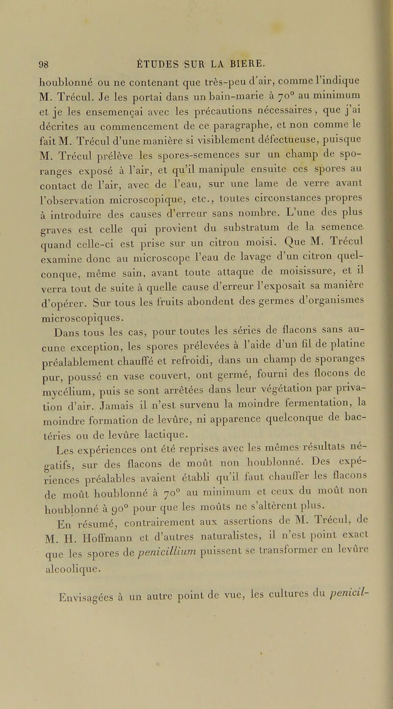 houblonné ou ne contenant que très-peu d'air, comme l'indique M. Trécul. Je les portai dans unbain-marie à 70° au minimum et je les ensemençai avec les précautions nécessaires, que j'ai décrites au commencement de ce paragraphe, et non comme le fait M. Trécul d'une manière si visiblement défectueuse, puisque M. Trécul prélève les spores-semences sur un champ de spo- ranges exposé à l'air, et qu'il manipule ensuite ces spores au contact de l'air, avec de l'eau, sur une lame de verre avant l'observation microscopique, etc., toutes circonstances propres à introduire des causes d'erreur sans nombre. L'une des plus graves est celle qui provient du substratum de la semence, quand celle-ci est prise sur un citron moisi. Que M. Trécul examine donc au microscope l'eau de lavage d'un citron quel- conque, même sain, avant toute attaque de moisissure, et il verra tout de suite à quelle cause d'erreur l'exposait sa manière d'opérer. Sur tous les fruits abondent des germes d'organismes microscopiqvies. Dans tous les cas, pour toutes les séries de flacons sans au- cune exception, les spores prélevées à l'aide d'un fil de platine préalablement chauffé et refroidi, dans un champ de sporanges pur, poussé en vase couvert, ont germé, fourni des flocons de mycélium, puis se sont arrêtées dans leur végétation par priva- tion d'air. Jamais il n'est survenu la moindre fermentation, la moindre formation de levure, ni apparence quelconque de bac- téries ou de levure lactique. Les expériences ont été reprises avec les mêmes résidtats né- gatifs, sur des flacons de moût non houblonné. Des expé- riences préalables avaient établi qu'il faut chaufl'er les flacons de moût houblonné à 70° au minimum et ceux du moût non houblonné à 90° pour que les moûts ne s'altèrent plus. En résumé, contrairement aux assertions de M. Trécul, de M. H. Hoffmann et d'autres naturalistes, il n'est point exact que les spores de pénicillium puissent se transformer en levure alcoolique. Envisagées à un autre point de vue, les cultures du penicil-