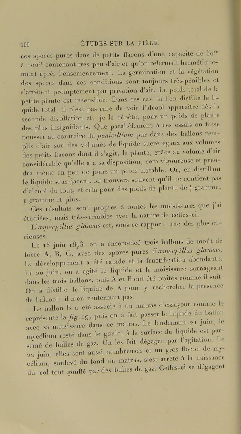ces spores pures dans de peùls flacons d'une capacité de jo à loo conlenant très-peu d'air et qu'on refermait hermélit|uc- ment après l'ensemencement. La germination et la végétatu)n des spores dans ces conditions sont toujours très-pénibles cl s'arrêtent promptement par privation d'air. Le poids total de la petite plante est insensible. Dans ces cas, si l'on distille le li- quide total, il n'est pas rare de voir l'alcool apparaître dès la seconde distillation et, je le répète, pour un poids de plante des plus insignifiants. Que parallèlement à ces essais on lasse pousser au contraire du pénicillium pur dans des ballons rem- plis d'air sur des volumes de liquide sucré égaux aux volumes ' des petits flacons dont il s'agit, la plante, grâce au volume d'air considérable qu'elle a à sa disposition, sera vigoureuse et pren- dra même en peu de jours un poids notable. Or, en distdlant le liquide sous-jacent, on trouvera souvent qu'il ne contient pas d'alcool du tout, et cela pour des poids de plante de \ gTam...c, 1 gramme et plus. . Ces résultats sont propres à toutes les moisissures que j a. étudiées, mais très-variables avec la nature de celles-ci. Vaspergillas glaucus est, sous ce rapport, une des plus cu- rieuses. , , Le i5 juin 1873, on a ensemencé trois ballons de mout <lc bière A, B, C, avec des spores pures cVaspergillus glaucus. Le développement a été rapide et la fructification abondante. Le 20 juin, on a agité le liquide et la moisissure surnageanl dans les trois ballons, puis A et B ont été traités comme il suit. On a distillé le liquide de A pour y rechercher la présence de l'alcool; il n'en renfermait pas. Le ballon B a été associé à un matras d'essayeur comme le représente la fig. 19- P- ^ P^^^f ^1^' ^r^'; avec sa moisissure dans ce matras. Le lendemain y juin, le mycélium resté dans le goulot à la surface du liquide est par- semé de bulles de gaz. On les fait dégager par 1 agitation. Le a2 iuin, elles sont aussi nombreuses et un gros flocon de my- célium, soulevé du fond du matras, s'est arrête a la naissance du co tout gonflé par des bulles de ga.. Celles-ci se dégagent