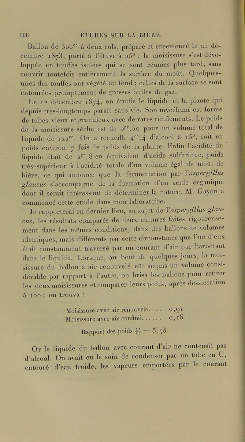 Ballon de 3oo à deux cols, préparé et ensemencé le 21 dé- cembre 1873, porté à Fétuve à 25° : la moisissure s'est déve- loppée en touffes isolées qui se sont réunies plus tard, sans couvrir toutefois entièrement la surface du moût. Quelques- unes des touffes ont végété au fond ; celles de la surface se sont entourées promptement de grosses bulles de gaz. Le 12 décembre 1874, on étudie le liquide et la plante qui depuis très-longtemps paraît sans vie. Son mycélium est formé de tubes vieux et granuleux avec de rares renflements. Le poids de la moisissure sèche est de 08', 5o pour un volume total de liquide de 122. On a recueilli 4, 4 d'alcool à i5°, soit en poids environ 7 fois le poids de la plante. Enfin l'acidité du liquide était de 26^, 8 en équivalent d'acide sulfurique, poids très-supérieur à l'acidité totale d'un volume égal de moût de bière, ce qui annonce que la fermentation par 1 aspergiLLus glaucus s'accompagne de la formation d'un acide organique dont il serait intéressant de déterminer la nature. M. Gayon a commencé cette étude dans mon laboratoire. Je rapporterai en dernier lieu, au sujet de Vaftpergillus glau- cus, les résultats comparés de deux cultures faites rigoureuse- ment dans les mêmes conditions, dans des ballons de volumes identiques, mais différents par cette circonstance que l'un d'eux était constamment traversé par un courant d'air pur barbotant dans le liquide. Lorsque, au bout de quelques jours, la moi- sissure du ballon à air renouvelé eût acquis un volume consi- dérable par rapport à l'autre, on brisa les ballons pour retirer les deux moisissures et comparer leurs poids, après dessiccation à 100 ; on trouva : Moisissure avec air renouvelé.... 0,9-2 Moisissure avec air confiné 0,16 Rapport des poids f| — 5, ^5. Or le liquide du ballon avec courant d'air ne contenait pas d'alcool. On avait eu le soin de condenser par un tube en U, entouré d'eau froide, les vapeurs emportées par le courant