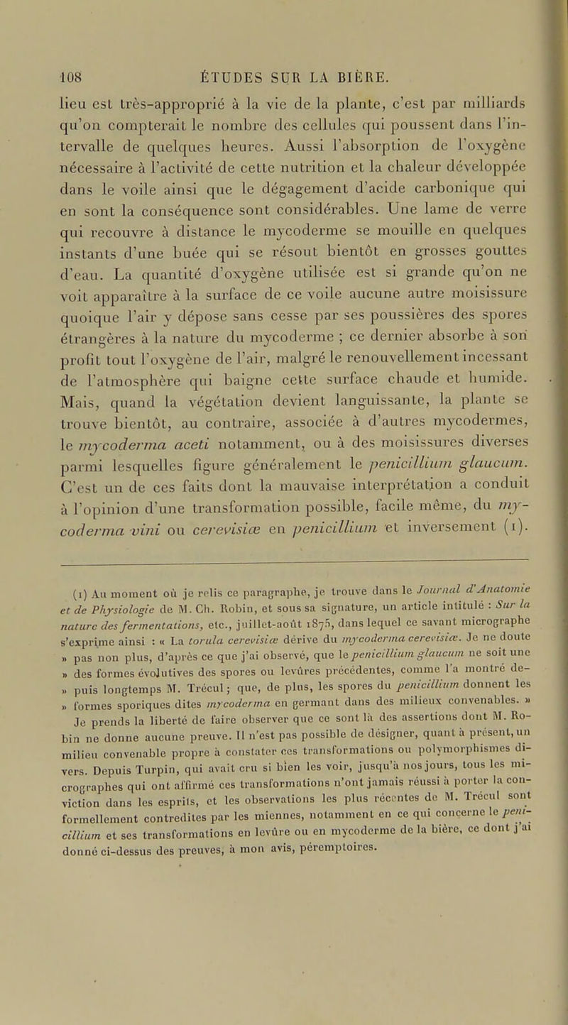 lieu est très-approprié à la vie de la plante, c'est par milliards qu'on compterait le nombre des cellules qui poussent dans l'in- tervalle de quelques heui-es. Aussi l'absorption de l'oxygène nécessaire à l'activité de cette nutrition et la chaleur développée dans le voile ainsi que le dégagement d'acide cai'bonique qui en sont la conséquence sont considérables. Une lame de verre qui recouvre à distance le mycoderme se mouille en quelques instants d'une buée qui se résout bientôt en grosses gouttes d'eau. La quantité d'oxygène utilisée est si grande qu'on ne voit apparaître à la surface de ce voile aucune auti'e moisissure quoique l'air y dépose sans cesse par ses poussières des spores étrangères à la nature du mycoderme ; ce dernier absorbe à son profit tout l'oxygène de l'air, malgré le renouvellement incessant de l'atmosphère qui baigne cette surface chaude et humide. Mais, quand la végétation devient languissante, la plante se trouve iDientôt, au contraire, associée à d'autres mycodermes, le mjcoderma aceti notamment, ou à des moisissures diverses pai-mi lesquelles figure généralement le penicilliiun glaucum. C'est un de ces faits dont la mauvaise interprétation a conduit à l'opinion d'une transformation possible, facile même, du mj- coderma vini ou cereuisiœ en pénicillium et inversement (i). (i) Au moment où je relis ce paragraphe, je trouve dans le Jonrniil d'Anatomie et de Physiologie de M. Ch. Robin, et sous sa signature, un article intitulé : Sur la nature des fermentations, etc., juillet-août iSyS, dans lequel ce savant micrographe s'exprime ainsi : « La torula cerevisiœ dérive du mjcoderma cerevisiœ. Je ne doute » pas non plus, d'après ce que j'ai observé, que \^pénicillium glaucum ne soit une » des formes évolutives des spores ou Icvùres précédentes, comme l'a montré de- .. puis longtemps M. Trécul ; que, de plus, les spores du pénicillium donnent les » Ibrmes sporiques dites mycoderma en germant dans des milieux convenables. » Je prends la liberté de l'aire observer que ce sont là des assertions dont M. Ro- bin ne donne aucune preuve. Il n'est pas possible de désigner, quant à présent,un milieu convenable propre à conslater ces transformations ou polymorphismes di- vers. Depuis Turpin, qui avait cru si bien les voir, jusqu'à nos jours, tous les mi- crographes qui ont affirmé ces transformations n'ont jamais réussi à porter la con- viction dans les esprils, et les observations les plus récentes de M. Trécul sont formellement contredites par les miennes, notamment en ce qui concerne le cillium et ses transformations en levvu e ou en mycoderme de la bière, ce dont j ai donné ci-dessus des preuves, à mon avis, péremptoires.