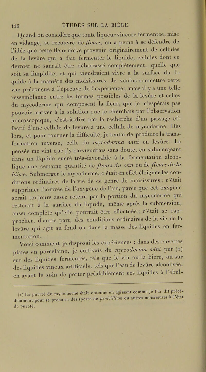 Quand on considère que toute liqueur vineuse fermentée, mise en vidange, se recouvre de fleurs, on a peine à se défendre de l'idée que cette fleur doive provenir originairement de cellules de la levure qui a fait fermenter le liquide, cellules dont ce dernier ne saurait être débarrassé complètement, quelle que soit sa limpidité, et qui viendraient vivre à la surface du li- quide à la manière des moisissures. Je voulus soumettre cette vue préconçue à l'épreuve de l'expérience ; mais il y a une telle ressemblance entre les formes possibles de la levure et celles du mycoderme qui composent la fleur, que je n'espérais pas pouvoir arriver à la solution que je cherchais par l'observation microscopique, c'est-à-dire par la recherche d'un passage ef- fectif d'une cellule de levûre à une cellule de mycoderme. Dès lors, et pour tourner la difficulté, je tentai de produire la trans- formation inverse, celle du mjcodérma vini en levûre. La pensée me vint que j'y parviendrais sans doute, en submergeant dans un liquide sucré très-favorable à la fermentation alcoo- lique une certaine quantité de fleurs du vin ou de feurs de la bière. Submerger le mycoderme, c'était en effet éloigner les con- ditions ordinaires de la vie de ce genre de moisissures ; c'était supprimer l'arrivée de l'oxygène de l'air, parce que cet oxygène serait toujours assez retenu par la portion du mycoderme qui resterait à la surface du liquide, même après la submersion, aussi complète qu'elle pourrait être effectuée ; c'était se rap- procher, d'autre part, des conditions ordinaires de la vie de la levûre qui agit au fond ou dans la masse des liquides en fer- mentation. Voici comment je disposai les expériences : dans des cuvettes plates en porcelaine, je cultivais du mjcoderma fini pur (i) sur des liquides fermentés, tels que le vin ou la bière, ou sur des liquides vineux artificiels, tels que l'eau de levûre alcoolisée, en ayant le soin de porter préalablement ces liquides à l'ébul- (0 La pureté du mycoderme était obtenue en agissant comme je l'ai dit précé- demment pour se procurer des spores de pénicillium ou autres moisissures a 1 état de pureté.