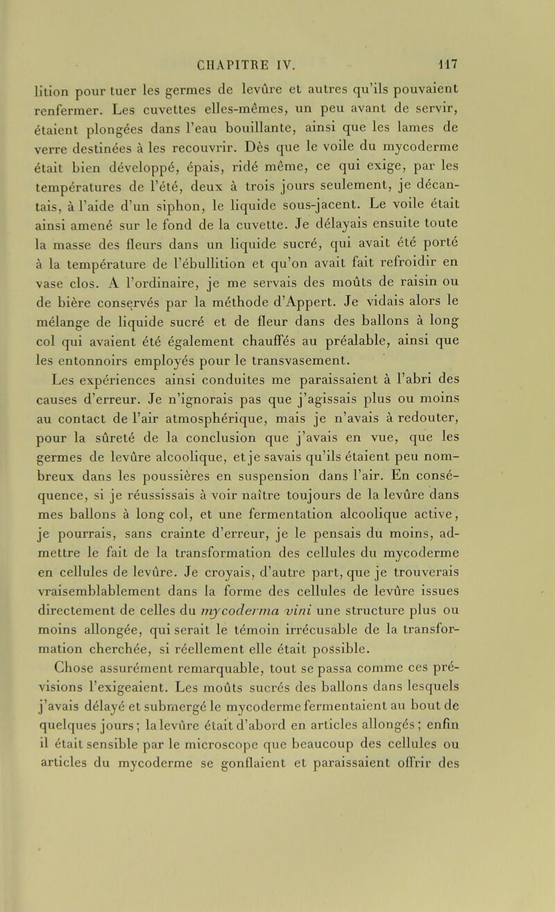 lition pour tuer les germes de levure et autres qu'ils pouvaient renfermer. Les cuvettes elles-mêmes, un peu avant de servir, étaient plongées dans l'eau bouillante, ainsi que les lames de verre destinées à les recouvrir. Dès que le voile du mycoderme était bien développé, épais, ridé même, ce qui exige, par les températures de l'été, deux à trois jours seulement, je décan- tais, à l'aide d'un siphon, le liquide sous-jacent. Le voile était ainsi amené sur le fond de la cuvette. Je délayais ensuite toute la masse des fleurs dans un liquide sucré, qui avait été porté à la température de l'ébullition et qu'on avait fait refroidir en vase clos. A l'ordinaire, je me servais des moûts de raisin ou de bière conservés par la méthode d'Appert. Je vidais alors le mélange de liquide sucré et de fleur dans des ballons à long col qui avaient été également chaufî'és au préalable, ainsi que les entonnoirs employés pour le transvasement. Les expériences ainsi conduites me paraissaient à l'abri des causes d'erreur. Je n'ignorais pas que j'agissais plus ou moins au contact de l'air atmosphérique, mais je n'avais à redouter, pour la sûreté de la conclusion que j'avais en vue, que les germes de levure alcoolique, et je savais qu'ils é taient peu nom- breux dans les poussières en suspension dans l'air. En consé- quence, si je réussissais à voir naître toujours de la levûre dans mes ballons à long col, et une fermentation alcoolique active, je pourrais, sans crainte d'erreur, je le pensais du moins, ad- mettre le fait de la transformation des cellules du mycoderme en cellules de levûre. Je croyais, d'autre part, que je trouverais vraisemblablement dans la forme des cellides de levûre issues directement de celles du mjcoderma vini une structure plus ou moins allongée, qui serait le témoin irrécusable de la transfor- mation cherchée, si réellement elle était possible. Chose assurément remarquable, tout se passa comme ces pré- visions l'exigeaient. Les moûts sucrés des ballons dans lesquels j'avais délayé et submergé le mycoderme fermentaient au bout de quelques jours; lalevûre était d'abord en articles allongés; enfin il était sensible par le microscope que beaucoup des cellules ou articles du mycoderme se gonflaient et paraissaient ofl'rir des