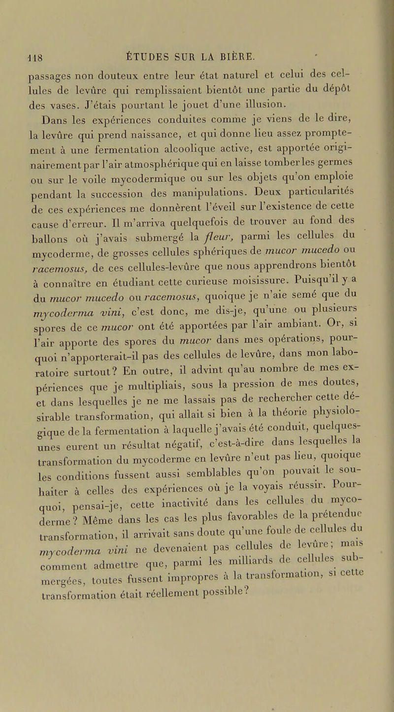 passages non douteux entre leur état naturel et celui des cel- lules de levûre qui remplissaient bientôt une partie du dépôt des vases. J'étais pourtant le jouet d'une illusion. Dans les expériences conduites comme je viens de le dire, la levûre qui prend naissance, et qui donne lieu assez prompte- ment à une fermentation alcoolique active, est apportée origi- nairement par l'air atmosphérique qui en laisse tomber les germes ou sur le voile mycodermique ou sur les objets qu'on emploie pendant la succession des manipulations. Deux particularités de ces expériences me donnèrent l'éveil sur l'existence de cette cause d'erreur. Il m'arriva quelquefois de trouver au fond des ballons où j'avais submergé la fleur, parmi les cellules du mycoderme, de grosses cellules sphériques de mucor mucedo ou racemosiis, de ces cellules-levûre que nous apprendrons bientôt à connaître en étudiant cette curieuse moisissure. Puisqu'il y a du mucor mucedo ou racemosus, quoique je n'aie semé que du mjcodcrma ^ini, c'est donc, me dis-je, qu'une ou plusieurs spores de ce i7iucor ont été apportées par l'air ambiant. Or, si l'air apporte des spores du mucor dans mes opérations, pour- quoi n'apporterait-il pas des cellules de levûre, dans mon labo- ratoire surtout? En outre, il advint qu'au nombre de mes ex- périences que je multipliais, sous la pression de mes doutes, et dans lesquelles je ne me lassais pas de rechercher cette dé- sirable transformation, qui allait si bien à la théorie physiolo- gique de la fermentation à laquelle j'avais été conduit, quelques- unes eurent un résultat négatif, c'est-à-dire dans lesquelles la transformation du mycoderme en levûre n'eut pas heu, quoique les conditions fussent aussi semblables qu'on pouvait le sou- haiter à celles des expériences où je la voyais réussir. Pour- quoi, pensai-je, cette inactivité dans les cellules du myco- derme? Même dans les cas les plus favorables de la prétendue transformation, il arrivait sans doute qu'une foule de cellules du mycoderma vini ne devenaient pas cellules de levure; mais comment admettre que, parmi les milliards de cellules sub- mergées, toutes fussent impropres à la transformation, si cette transformation était réellement possible?