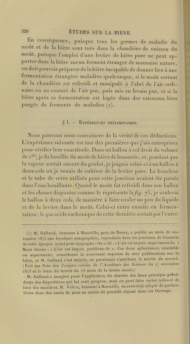 En conséquence, puisque tous les germes de maladie du moût et de la bière sont tués dans la chaudière de cuisson du mout, puisque l'emploi d'une levûre de bière pure ne peut ap- porter dans la bière aucun ferment étranger de mauvaise nature, on doit pouvoir préparer de la bière incapable de donner lieu à une fermentation étrangère maladive quelconque, si le moût sortant de la chaudière est refroidi et manipulé à l'abri de l'air ordi- naire ou au contact de l'air pur, puis mis en levain pur, et si la bière après sa fermentation est logée dans des vaisseaux bien purgés de ferments de maladies (i). § I. — Expériences préliminaires. Nous pouvons nous convaincre de la vérité de ces déductions. L'expérience suivante est une des premières que j'aie entreprises pour vérifier leur exactitude. Dans un ballon à col droit du volume de i^^', je fis bouillir du moût de bière de brasserie, et, pendant que la vapeur sortait encore du goulot, je joignis celui-ci à un ballon à deux cols où je venais de cultiver de la levûre pure. Le bouchon et le tube de verre utilisés pour cette jonction avaient été passés dans l'eau bouillante. Quand le moût fut refroidi dans son ballon et les choses disposées comme le représente \^fig. yj, je soulevai le ballon à deux cols, de manière à faire couler un peu du liquide et de la levûre dans le moût. Celui-ci entra ensuite en fermen- tation ; le gaz acide carbonique de cette dernière sortait par l'extré- (i) M. Galland, brasseur à Maxéville, près de Nancy, a publié au mois de no- vembre 1875 une brochure autographiée, reproduite dans les journaux de brasserie de cette époque, ayant pour épigraplie : On a dit :« L'air est impur, supprimons-le. . Nous disons : « L'air est impur, purifions-le ». Ces deux aphorismes, ensemble ou séparément, constituent la nouveauté expresse de mes publications sur la bière, et M. Galland s'est mépris, en paraissant s'attribuer le mérite d'u second. {Voir ma Note des Comptes rendus de l'Jcadémie des Sciences du 17 novembre 1873 et le texte du brevet du i3 mars de la même année.) M. Galland a imaginé pour l'application du dernier des deux principes précé- dents des dispositions qui lui sont propres; mais on peut faire varier celles-ci de bien des manières. M. Velten, brasseur à Marseille, en avait déjà adopté de particu- lières dans des essais de mise en œuvre du procédé exposé dans cet Ouvrage.