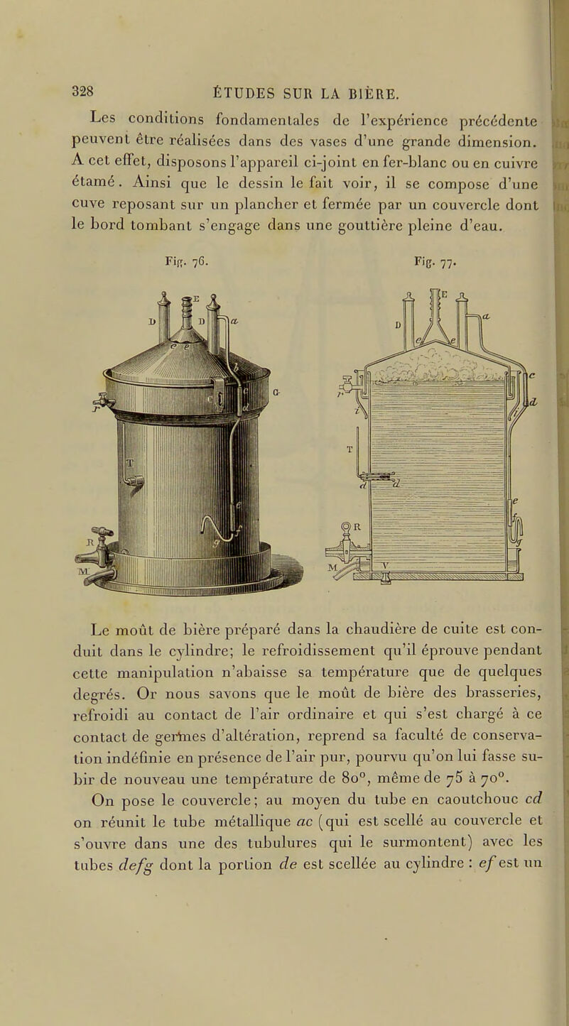 Les conditions fondamentales de l'expérience précédente peuvent être réalisées dans des vases d'une grande dimension. A cet effet, disposons l'appareil ci-joint en fer-blanc ou en cuivre étamé. Ainsi que le dessin le fait voir, il se compose d'une cuve reposant sur un plancher et fermée par un couvercle dont le bord tombant s'engage dans une gouttière pleine d'eau. Fie- 77- Le moût de bière préparé dans la chaudière de cuite est con- duit dans le cylindre; le refroidissement qu'il éprouve pendant cette manipidation n'abaisse sa température que de quelques degrés. Or nous savons que le moût de bière des brasseries, i-efroidi au contact de l'air ordinaire et qui s'est chargé à ce contact de gertnes d'altération, reprend sa faculté de conserva- lion indéfinie en présence de l'air pur, pourvu qu'on lui fasse su- bir de nouveau une température de 80°, même de y5 à 70°. On pose le couvercle ; au moyen du tube en caoutchouc cd on réunit le tube métallique ac (qui est scellé au couvercle et s'ouvre dans une des tubulures qui le surmontent) avec les tubes defg dont la portion de est scellée au cylindre : e/est un