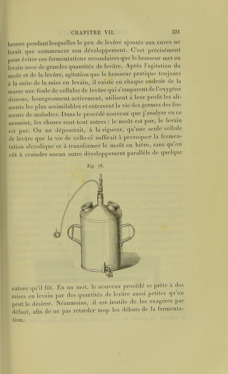 heures pendant lesquelles le peu de levure ajoutée aux cuves ne l'erait que commencer son développement. C'est précisément pour éviter ces fermentations secondaires que le brasseur met en levain avec de grandes quantités de levure. Après l'agitation du moût et de la levure, agitation que le brasseur pratique toujours à la suite de la mise en levain, il existe en chaque endroit de la masse une foule de cellules de levure qui s'emparent de l'oxygène dissous, bourgeonnent activement, utilisent à leur profit les ali- ments les plus assimilables et entravent la vie des germes des fer- nients de maladies. Dans le procédé nouveau que j'analyse en ce moment, les choses sont tout autres : le moût est pur, le levam est pur. On ne déposerait, à la rigueur, qu'une seule cellule de levure que la vie de celle-ci suffirait à provoquer la fermen- tation alcoolique et à transformer le moût en bière, sans qu on eût à craindre aucun autre développement parallèle de quelque Fis- 78. nature qu'il fût. En un mot, le nouveau procédé se prête à des mises en levain par des quantités de levûre aussi petites qu'on peut le désirer. Néanmoins, il est inutile de les exagérer par défaut, afin de ne pas retarder trop les débuts de la fermenta- tion.