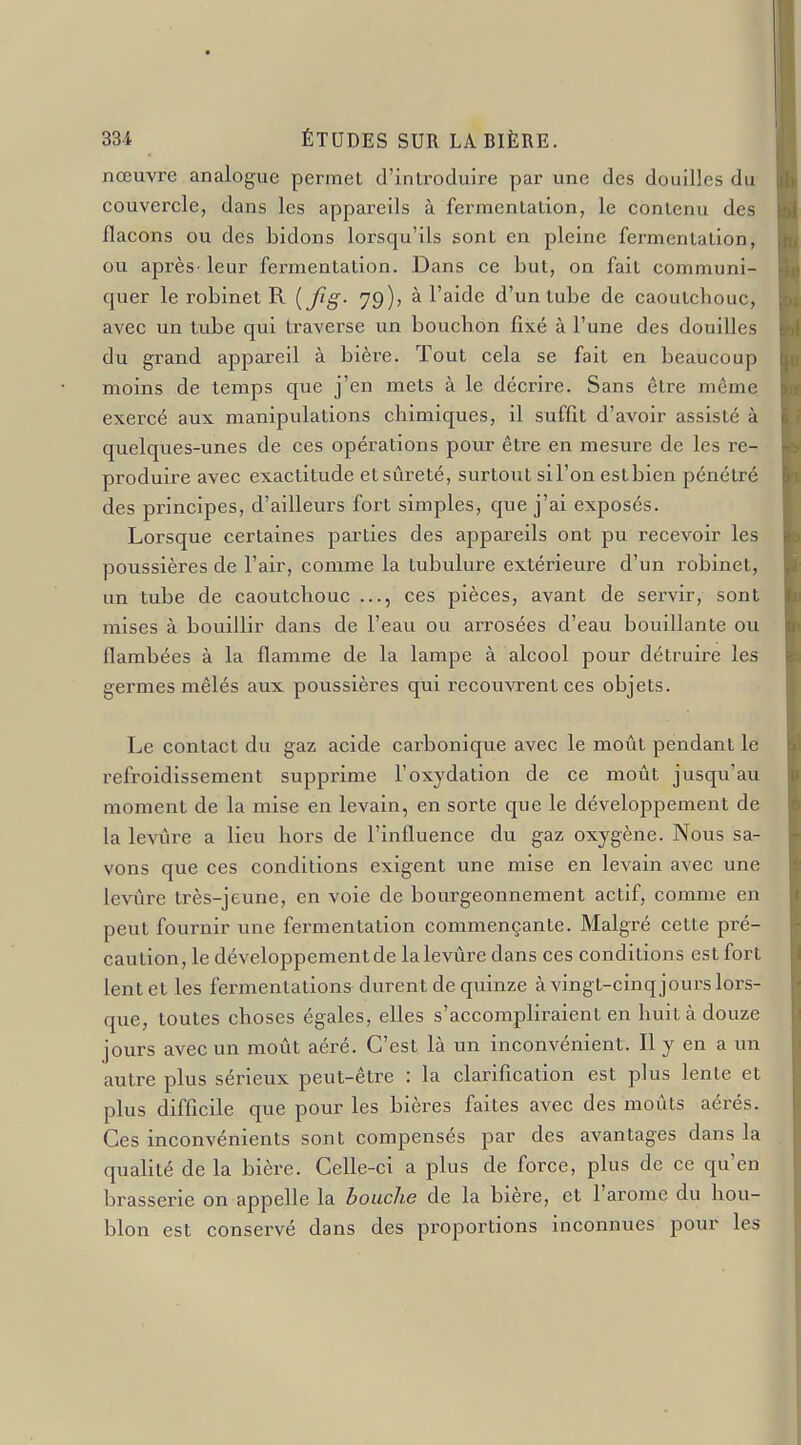 nœuvre analogue permet d'introduire par une des douilles du couvercle, dans les appareils à fermentation, le contenu des flacons ou des bidons lorsqu'ils sont en pleine fermentation, ou après leur fermentation. Dans ce but, on fait communi- quer le robinet R [Jîg- 79); à l'aide d'un tube de caoutchouc, avec un tube qui traverse un bouchon fixé à l'une des douilles du grand appareil à bière. Tout cela se fait en beaucoup moins de temps que j'en mets à le décrire. Sans être même exercé aux manipulations chimiques, il suffit d'avoir assisté à quelques-unes de ces opérations pour être en mesure de les re- produire avec exactitude et sûreté, surtout sil'on estbien pénétré des principes, d'ailleurs fort simples, que j'ai exposés. Lorsque certaines parties des appareils ont pu recevoir les poussières de l'air, comme la tubulure extérieure d'un robinet, un tube de caoutchouc ces pièces, avant de servir, sont mises à bouillir dans de l'eau ou arrosées d'eau bouillante ou flambées à la flamme de la lampe à alcool pour détruire les germes mêlés aux poussières qui recouvrent ces objets. Le contact du gaz acide carbonique avec le moût pendant le refroidissement supprime l'oxydation de ce moût jusqu'au moment de la mise en levain, en sorte que le développement de la levûre a lieu hors de l'influence du gaz oxygène. Nous sa- vons que ces conditions exigent une mise en levain avec une levûre très-jeune, en voie de bourgeonnement actif, comme en peut fournir une fermentation commençante. Malgré cette pré- caution, le développement de la levûre dans ces conditions est fort lent et les fermentations durent de quinze à vingt-cinq jours lors- que, toutes choses égales, elles s'accompliraient en huit à douze jours avec un moût aéré. C'est là un inconvénient. Il y en a un autre plus sérieux peut-être : la clarification est plus lente et plus difficile que pour les bières faites avec des moûts aérés. Ces inconvénients sont compensés par des avantages dans la qualité de la bière. Celle-ci a plus de force, plus de ce qu'en brasserie on appelle la bouche de la bière, et l'arôme du hou- blon est conservé dans des proportions inconnues pour les