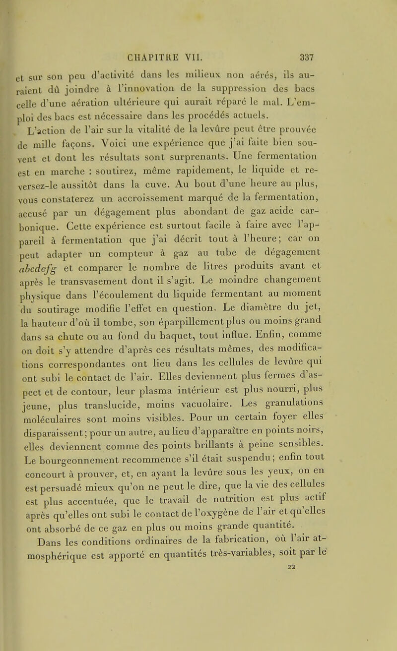 cl sur son peu d'activité dans les milieux non aérés, ils au- raient dû joindre à l'innovation de la suppression des bacs celle d'une aération ultérieure qui aurait réparé le mal. L'em- ploi des bacs est nécessaire dans les procédés actuels. L'action de l'air sur la vitalité de la levure peut être prouvée de mille façons. Voici une expérience que j'ai faite bien sou- vent et dont les résultats sont surprenants. Une fei-menlalion est en marche : soutii-ez, même rapidement, le liquide et re- versez-le aussitôt dans la cuve. Au bout d'une heure au plus, vous constaterez un accroissement marqué de la fermentation, accusé par un dégagement plus abondant de gaz acide car- bonique. Cette expérience est surtout facile à faire avec l'ap- pareil à fermentation que j'ai décrit tout à l'heure; car on peut adapter un compteur à gaz au tube de dégagement abcdefg et comparer le nombre de litres produits avant et après le transvasement dont il s'agit. Le moindre changement physique dans l'écoulement du liquide fermentant au moment du soutirage modifie l'effet en question. Le diamètre du jet, la hauteur d'où il tombe, son éparpillement plus ou moins grand dans sa chute ou au fond du baquet, tout influe. Enfin, comme on doit s'y attendre d'après ces résultats mêmes, des modifica- tions correspondantes ont lieu dans les cellules de levure qui ont subi le contact de l'air. Elles deviennent plus fermes d'as- pect et de contour, leur plasma intérieur est plus nourri, plus jeune, plus translucide, moins vacuolaire. Les granulations moléculaires sont moins visibles. Pour un certain foyer elles disparaissent; pour un autre, au lieu d'apparaître en points noirs, elles deviennent comme des points brillants à peine sensibles. Le bourgeonnement recommence s'il était suspendu; enfin tout concourt à prouver, et, en ayant la levure sous les yeux, on en est persuadé mieux qu'on ne peut le dire, que la vie des cellules est plus accentuée, que le travail de nutrition est plus actif après qu'elles ont subi le contact de l'oxygène de l'air et qu'eUes ont absorbé de ce gaz en plus ou moins grande quantité. Dans les conditions ordinaires de la fabrication, où l'air at- mosphérique est apporté en quantités très-variables, soit par lé 22