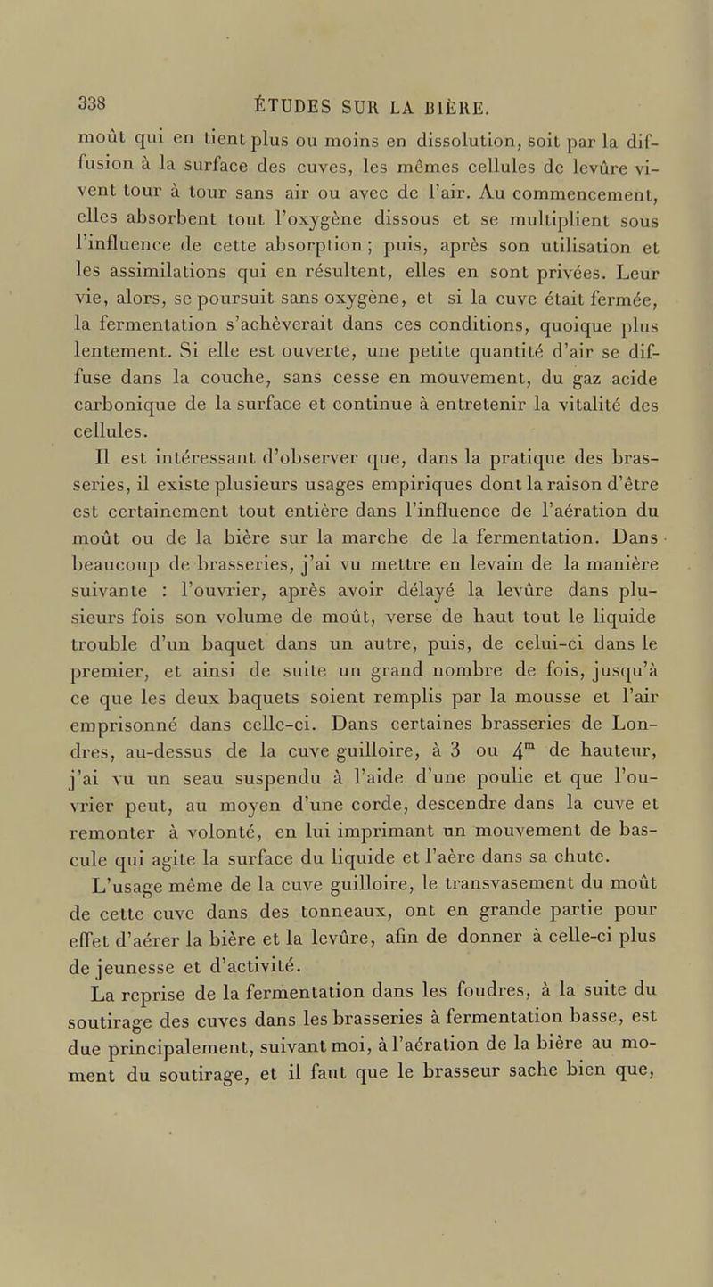 moût qui en lient plus ou moins en dissolution, Soit par la dif- fusion à la surface des cuves, les mêmes cellules de levure vi- vent tour à tour sans air ou avec de l'air. Au commencement, elles absorbent tout l'oxygène dissous et se multiplient sous l'infl uence de cette absorption; puis, après son utilisation et les assimilations qui en résultent, elles en sont privées. Leur vie, alors, se poursuit sans oxygène, et si la cuve était fermée, la fermentation s'achèverait dans ces conditions, quoique plus lentement. Si elle est ouverte, une petite quantité d'air se dif- fuse dans la couche, sans cesse en mouvement, du gaz acide carbonique de la surface et continue à entretenir la vitalité des cellules. Il est intéressant d'observer que, dans la pratique des bras- series, il existe plusieurs usages empiriques dont la raison d'être est certainement tout entière dans l'influence de l'aération du moût ou de la bière sur la marche de la fermentation. Dans beaucoup de brasseries, j'ai vu mettre en levain de la manière suivante : l'ouvrier, après avoir délayé la levure dans plu- sieurs fois son volume de moût, verse de haut tout le liquide trouble d'un baquet dans un autre, puis, de celui-ci dans le premier, et ainsi de suite un grand nombre de fois, jusqu'à ce que les deux baquets soient remplis par la mousse et l'air emprisonné dans celle-ci. Dans certaines brasseries de Lon- dres, au-dessus de la cuve guilloire, à 3 ou 4™ de hauteur, j'ai vu un seau suspendu à l'aide d'une poulie et que l'ou- vrier peut, au moyen d'une corde, descendre dans la cuve et remonter à volonté, en lui imprimant un mouvement de bas- cule qui agite la surface du liquide et l'aère dans sa chute. L'usage même de la cuve guilloire, le transvasement du moût de celle cuve dans des tonneaux, ont en grande partie pour effet d'aérer la bière et la levûre, afin de donner à celle-ci plus de jeunesse et d'activité. La reprise de la fermentation dans les foudres, à la suite du soutirage des cuves dans les brasseries à fermentation basse, est due principalement, suivant moi, à l'aération de la bière au mo- ment du soutirage, et il faut que le brasseur sache bien que,