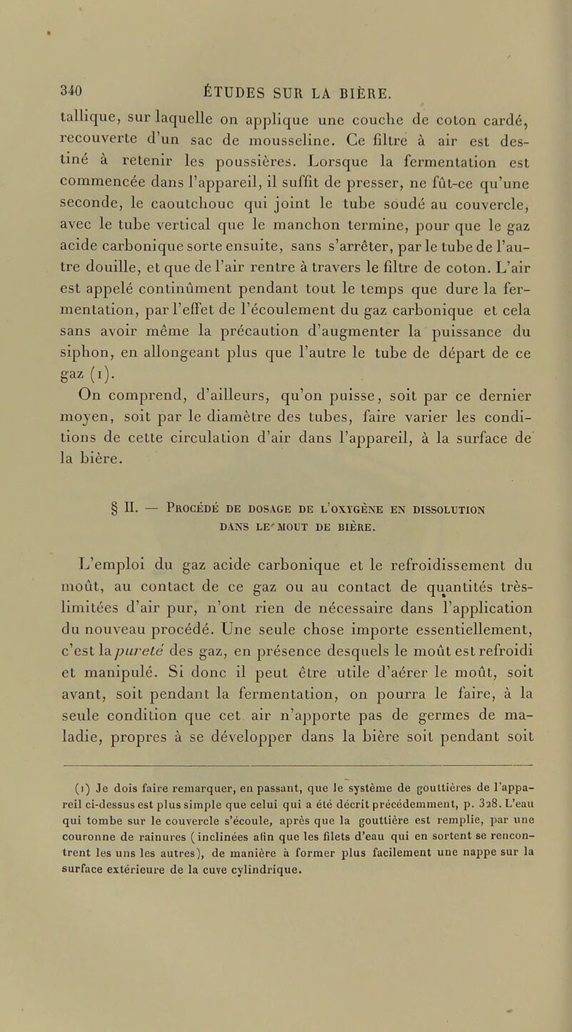 tallique, sur laquelle on applique une couche de colon cardé, recouverte d'un sac de mousseline. Ce filtre à air est des- tiné à retenir les poussières. Lorsque la fermentation est commencée dans l'appareil, il suffît de presser, ne fût-ce qu'une seconde, le caoutchouc qui joint le tuhe soudé au couvercle, avec le tube vertical que le manchon termine, pour que le gaz acide carbonique sorte ensuite, sans s'arrêter, par le tube de l'au- tre douille, et que de l'air rentre à travers le filtre de coton. L'air est appelé continûment pendant tout le temps que dure la fer- mentation, par l'effet de l'écoulement du gaz carbonique et cela sans avoir même la précaution d'augmenter la puissance du siphon, en allongeant plus que l'autre le tube de départ de ce gaz (i). On comprend, d'ailleurs, qu'on puisse, soit par ce dernier moyen, soit par le diamètre des tubes, faire varier les condi- tions de cette circulation d'air dans l'appareil, à la surface de la bière. § II. — Procédé de dosage de l'oxygène en dissolution DANS LE'SIOUT DE BIÈRE. L'emploi du gaz acide carbonique et le refroidissement du moût, au contact de ce gaz ou au contact de quantités très- limitées d'air pur, n'ont rien de nécessaire dans l'application du nouveau procédé. Une seule chose importe essentiellement, cesl lapuj-eté des gaz, en présence desquels le moût est refroidi et manipulé. Si donc il peut être utile d'aérer le moût, soit avant, soit pendant la fermentation, on pourra le faire, à la seule condition que cet air n'apporte pas de germes de ma- ladie, propres à se développer dans la bière soit pendant soit (i) Je dois faire remarquer, en passant, que Je système de gouttières de l'appa- reil ci-dessus est plus simple que celui qui a été décrit précédemment, p. 3a8. L'eau qui tombe sur le couvercle s'écoule, après que la gouttière est remplie, par une couronne de rainures (inclinées alin que les filets d'eau qui en sortent se rencon- trent les uns les autres), de manière à former plus facilement une nappe sur la surface extérieure de la cuve cylindrique.