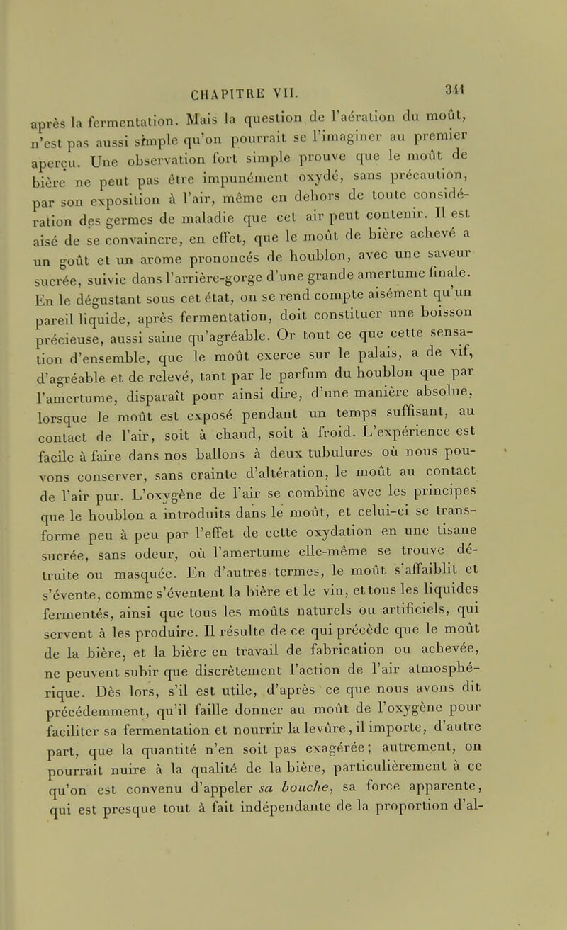 après la fermentation. Mais la question de l'aération du moût, n'est pas aussi sfmplc qu'on pourrait se l'imaginer au premier aperçu. Une observation fort simple prouve que le moût de bière ne peut pas èlre impunément oxydé, sans précaution, par son exposition à l'air, même en dehors de toute considé- ration des germes de maladie que cet air peut contenir. Il est aisé de se convaincre, en effet, que le moût de bière achevé a un goût et un arôme prononcés de houblon, avec une saveur sucrée, suivie dans l'arrière-gorge d'une grande amertume finale. En le dégustant sous cet état, on se rend compte aisément qu'un pareil liquide, après fermentation, doit constituer une boisson précieuse, aussi saine qu'agréable. Or tout ce que cette sensa- tion d'ensemble, que le moût exerce sur le palais, a de vif, d'agréable et de relevé, tant par le parfum du houblon que par l'amertume, disparaît pour ainsi dire, d'une manière absolue, lorsque le moût est exposé pendant un temps suffisant, au contact de l'air, soit à chaud, soit à froid. L'expérience est facile à faire dans nos ballons à deux tubulures où nous pou- vons conserver, sans crainte d'altération, le moût au contact de l'air pur. L'oxygène de l'air se combine avec les principes que le houblon a introduits dans le moût, et celui-ci se trans- forme peu à peu par l'effet de cette oxydation en une tisane sucrée, sans odeur, où l'amertume elle-même se trouve dé- truite ou masquée. En d'autres termes, le moût s'affaiblit et s'évente, comme s'éventent la bière et le vin, et tous les liquides fermentés, ainsi que tous les moûts naturels ou artificiels, qui servent à les produire. Il résulte de ce qui précède que le moût de la bière, et la bière en travail de fabrication ou achevée, ne peuvent subir que discrètement l'action de l'air atmosphé- rique. Dès lors, s'il est utile, d'après ce que nous avons dit précédemment, qu'il faille donner au moût de l'oxygène pour faciliter sa fermentation et nourrir la levûre , il importe, d'autre part, que la quantité n'en soit pas exagérée ; autrement, on pourrait nuire à la qualité de la bière, particulièrement à ce qu'on est convenu d'appeler sa bouche, sa force apparente, qui est presque tout à fait indépendante de la proportion d'al-