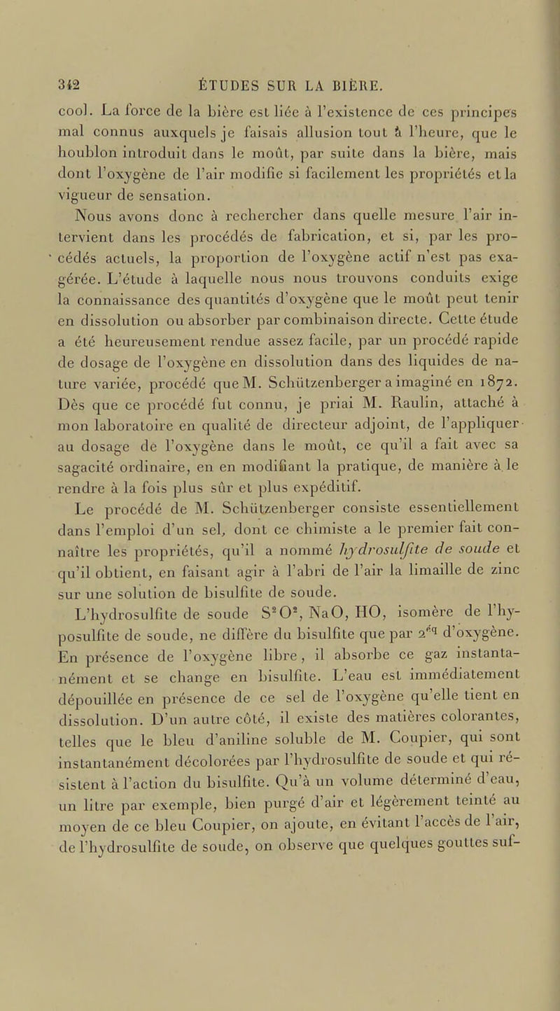 cool. La force de la bière est liée à l'existence de ces principes mal connus auxquels je faisais allusion tout à l'heure, que le houblon introduit dans le moût, par suite dans la bière, mais dont l'oxygène de l'air modifie si facilement les propriétés et la vigueur de sensation. Nous avons donc à rechercher dans quelle mesure l'air in- tervient dans les procédés de fabrication, et si, par les pro- cédés actuels, la proportion de l'oxygène actif n'est pas exa- gérée. L'étude à laquelle nous nous trouvons conduits exige la connaissance des quantités d'oxygène que le moût peut tenir en dissolution ou absorber par combinaison directe. Cette étude a été heureusement rendue assez facile, par un procédé rapide de dosage de l'oxygène en dissolution dans des liquides de na- ture variée, procédé que M. Schùtzenberger a imaginé en 1872. Dès que ce procédé fut connu, je priai M. Raulin, attaché à mon laboratoire en qualité de directeur adjoint, de l'appliquer au dosage de l'oxygène dans le moût, ce qu'il a fait avec sa sagacité ordinaire, en en modifiant la pratique, de manière à.le rendre à la fois plus sûr et plus expéditif. Le procédé de M. Schûtzenbei-ger consiste essentiellement dans l'emploi d'un sel, dont ce chimiste a le premier fait con- naître les propriétés, qu'il a nommé hjdrosulfite de soude et qu'il obtient, en faisant agir à l'abri de l'air la bmaille de zinc sur une solution de bisulfite de soude. L'hydrosulfîte de soude S^0% NaO, HO, isomère de l'hy- posulfite de soude, ne diffère du bisulfite que par of '^ d'oxygène. En présence de l'oxygène libre , il absorbe ce gaz instanta- nément et se change en bisulfite. L'eau est immédiatement dépouillée en présence de ce sel de l'oxygène qu'elle tient en dissolution. D'un autre côté, il existe des matières colorantes, telles que le bleu d'aniline soluble de M. Coupler, qui sont instantanément décolorées par l'hydrosulfite de soude et qui ré- sistent à l'action du bisulfite. Qu'à un volume déterminé d'eau, un litre par exemple, bien purgé d'air et légèrement teinté au moyen de ce bleu Coupler, on ajoute, en évitant l'accès de l'air, de l'hydrosulfite de soude, on observe que quelques gouttes suf-