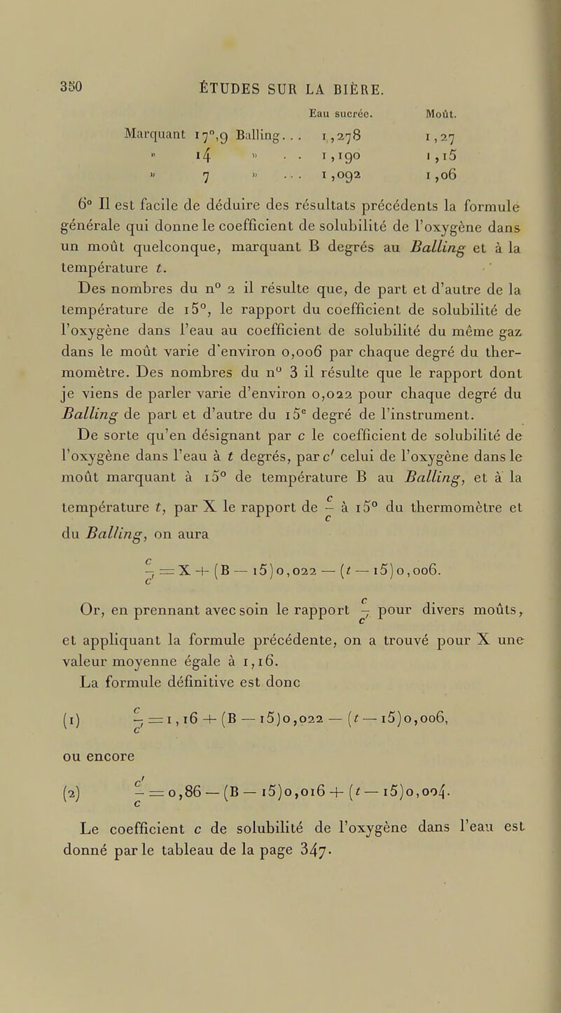 Eau sucrée. Moût. Marquant I7,9 Balling. . . 1,278 1,27  i4  • • I>190 I , i5 >> 7 »... 1,092 1,06 6° Il est facile de déduire des résultats précédents la formule générale qui donne le coefficient de solubilité de l'oxygène dans un moût quelconque, marquant B degrés au Balling et à la température t. Des nombres du n° 2 il résulte que, de part et d'autre de la température de i5°, le rapport du coefficient de solubilité de l'oxygène dans l'eau au coefficient de solubilité du même gaz dans le moût varie d'environ 0,006 par chaque degré du ther- momètre. Des nombi'es du n 3 il résulte que le rapport dont je viens de parler varie d'environ 0,022 pour chaque degré du Balling de part et d'autre du i5° degré de l'instrument. De sorte qu'en désignant par c le coefficient de solubilité de l'oxygène dans l'eau à t degrés, parc' celui de l'oxygène dans le moût marquant à i5° de température B au Balling, et à la température t, par X le rapport de - à i5° du thermomètre et du Balling, on aura C - r=:X 4- (B — l5) 0,022 — [t — 15) 0,006. C Or, en prennant avec soin le rapport - pour divers moûts, et appliquant la formule précédente, on a trouvé pour X une valeur moyenne égale à 1,16. La formule définitive est donc (1) —=:i,i6-f-(B — 15 Je,022 — [t —15) 0,006, ou encore (2) - = 0,86 —(B — i5)o,oi6 4- — i5)o,oo4. Le coefficient c de solubilité de l'oxygène dans l'eau est donné parle tableau de la page 347-