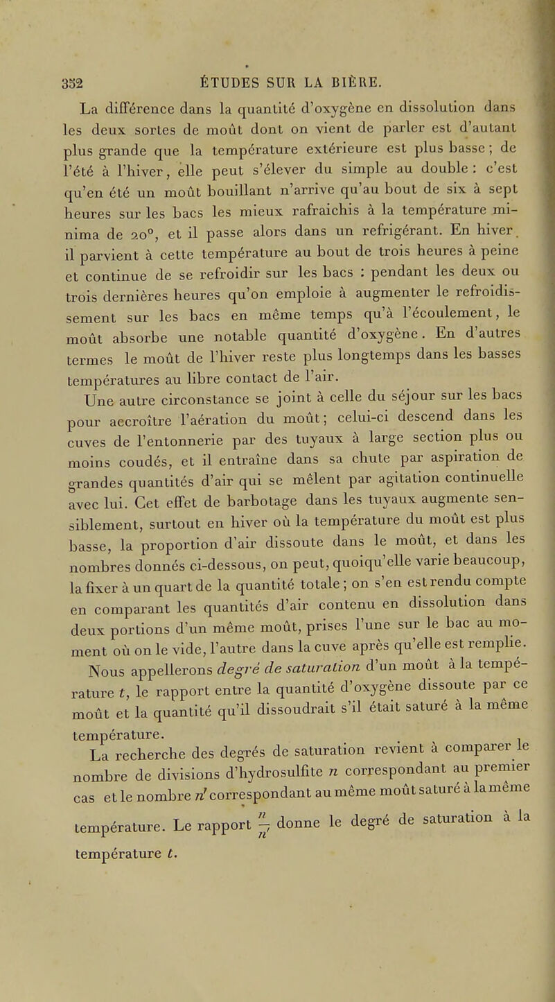 La différence dans la quanlilé d'oxygène en dissolution dans les deux sortes de moût dont on vient de parler est d'autant plus grande que la température extérieure est plus basse; de l'été à l'hiver, elle peut s'élever du simple au double: c'est qu'en été un moût bouillant n'arrive qu'au bout de six à sept heures sur les bacs les mieux rafraîchis à la température mi- nima de 20°, et il passe alors dans un réfrigérant. En hiver, il parvient à cette température au bout de trois heures à peine et continue de se refroidir sur les bacs : pendant les deux ou trois dernières heures qu'on emploie à augmenter le refroidis- sement sur les bacs en même temps qu'à l'écoulement, le moût absorbe une notable quantité d'oxygène. En d'autres termes le moût de l'hiver reste plus longtemps dans les basses températures au libre contact de l'air. Une autre circonstance se joint à celle du séjour sur les bacs pour accroître l'aération du moût; celui-ci descend dans les cuves de l'entonnerie par des tuyaux à large section plus ou moins coudés, et il entraîne dans sa chute par aspiration de grandes quantités d'air qui se mêlent par agitation continuelle avec lui. Cet effet de barbotage dans les tuyaux augmente sen- siblement, surtout en hiver où la température du moût est plus basse, la proportion d'air dissoute dans le moût, et dans les nombres donnés ci-dessous, on peut, quoiqu'elle varie beaucoup, la fixer à un quart de la quantité totale ; on s'en est rendu compte en comparant les quantités d'air contenu en dissolution dans deux portions d'un même moût, prises l'une sur le bac au mo- ment où on le vide, l'autre dans la cuve après qu'elle est remphe. Nous appellerons degré de saturation d'un moût à la tempé- rature £, le rapport entre la quantité d'oxygène dissoute par ce moût et la quantité qu'il dissoudrait s'il était saturé à la même température. La recherche des degrés de saturation revient à comparer le nombre de divisions d'hydrosulfite n correspondant au premier cas et le nombre «'correspondant au même moût saturé à lameme température. Le rapport donne le degré de saturation à la température t.