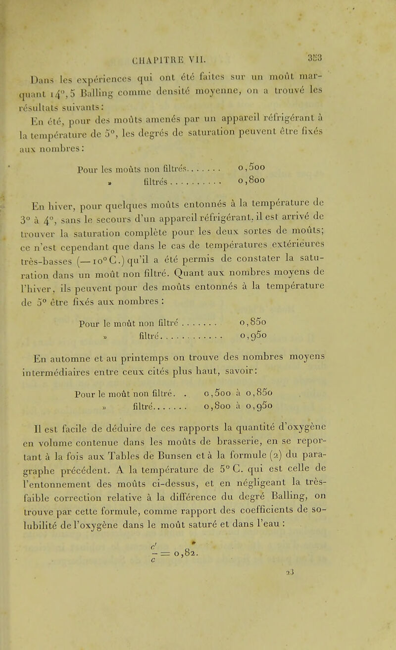 Dans les expériences qui ont été faites sur un moût mar- quant i4,5 Balling- comme densité moyenne, on a trouvé les résultats suivants : En été, pour des moûts amenés par un appareil réfrigérant à la température de 5°, les degrés de saturation peuvent être fixés aux nombres : Pour les moûts non filtrés o, 5oo filtrés 0,800 En hiver, pour quelques moûts entonnés à la température de 3° à 4, sans le secours d'un appareil réfrigérant, il est arrivé de trouver la saturation complète pour les deux sortes de moûts; ce n'est cependant que dans le cas de températures extérieures très-basses (—10° C.) qu'il a été permis de constater la satu- ration dans un moût non filtré. Quant aux nombres moyens de l'hiver, ils peuvent pour des moûts entonnés à la température de 5° être fixés aux nombres : VovLV le moût non filtré o,85o » filtré o, g5o En automne et au printemps on trouve des nombres moyens intermédiaires entre ceux cités plus haut, savoir: Pour le moût non filtré. . c,5oo h o,85o 1. filtré 0,800 à o,g5o Il est facile de déduire de ces rapports la quantité d'oxygène en volume contenue dans les moûts de brasserie, en se repor- tant à la fois aux Tables de Bunsen et à la formule (2) du para- graphe précédent. A la température de 5 C. qui est celle de l'entonnement des moûts ci-dessus, et en négligeant la très- faible correction relative à la différence du degré Balling, on trouve par cette formule, comme rapport des coefficients de so- lubiHté de l'oxygène dans le moût saturé et dans l'eau :