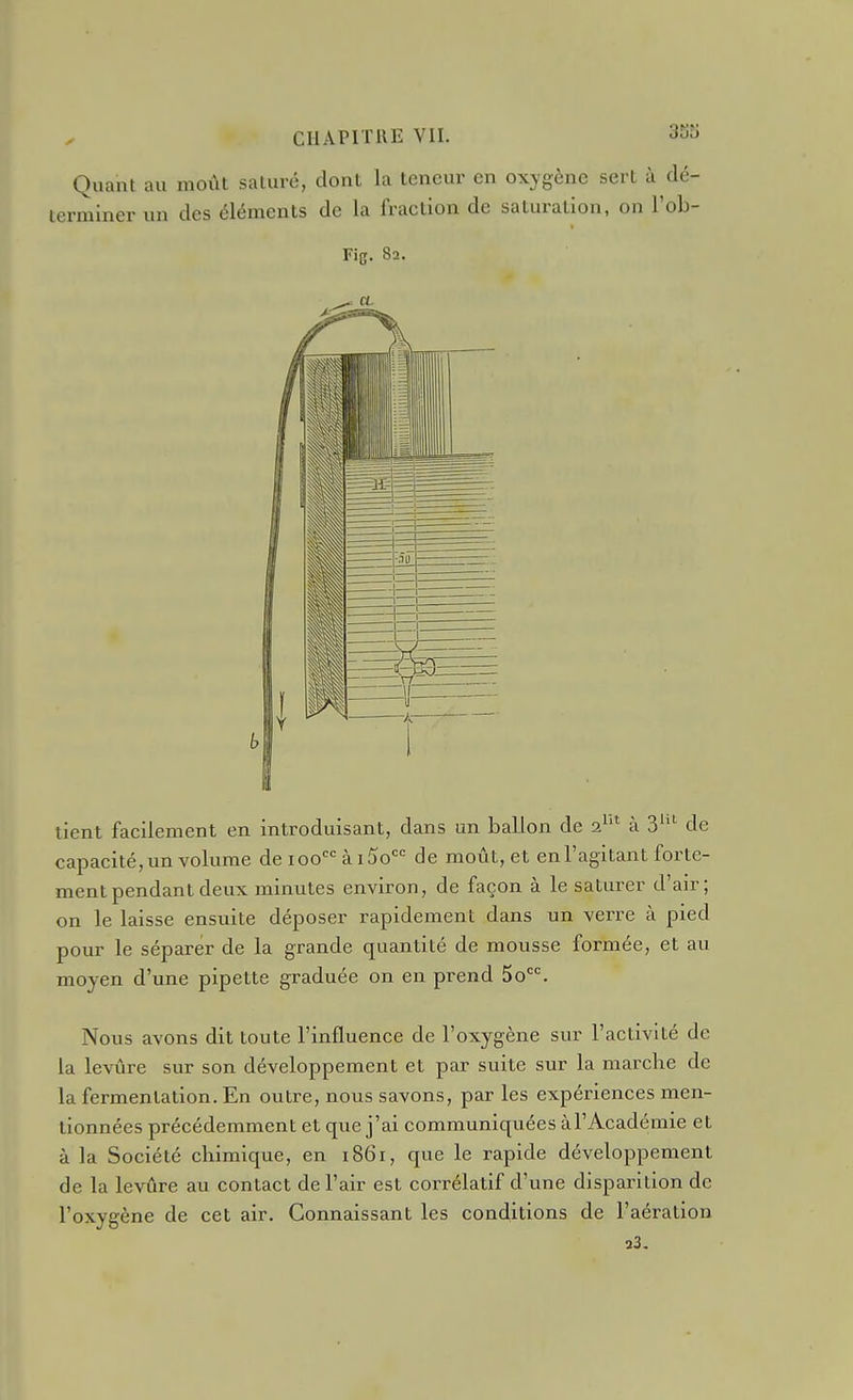 Quant au moût saturé, dont la teneur en oxygène sert à dé- terminer un des éléments de la fraction de saturation, on l'ob- Fig. 82. tient facilement en introduisant, dans un ballon de 2^'^ à 3''^ de capacité,un volume de 100 ài5o de moût, et enl'agitanl forte- ment pendant deux minutes environ, de façon à le saturer d'air; on le laisse ensuite déposer rapidement dans un verre à pied pour le séparer de la grande quantité de mousse formée, et au moyen d'une pipette graduée on en prend 50*=^ Nous avons dit toute l'influence de l'oxygène sur l'activité de la levûre sur son développement et par suite sur la marche de la fermentation. En outre, nous savons, par les expériences men- tionnées précédemment et que j'ai communiquées àl'Académie et à la Société chimique, en 1861, que le rapide développement de la levûre au contact de l'air est corrélatif d'une disparition de l'oxygène de cet air. Connaissant les conditions de l'aération a3-