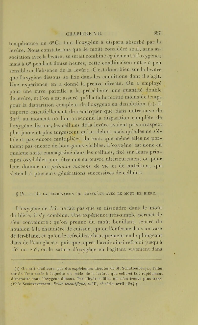 température de 6°C. tout l'oxygène a disparu absorbé par la levure. Nous consLalerons que le moût considéré seul, sans as- sociation avec la levure, se serait combiné également.à l'oxygène ; mais à 6° pendant douze heures, cette combinaison eût été peu sensible en l'absence de la levûre. C'est donc bien sur la levûre que l'oxygène dissous se fixe dans les conditions dont il s'agit. Une expérience en a donné la preuve directe. On a employé pour une cuve pareille à la précédente une quantité double de levûre, et l'on s'est assuré qu'il a fallu moitié moins de temps pour la disparition complète de l'oxygène en dissolution (i). Il importe essentiellement de remarquer que dans notre cuve de So.hi, au moment où l'on a reconnu la disparition complète de l'oxvsène dissous, les cellules delà levûre avaient pris un aspect plus jeune et plus turgescent qu'au début, mais qu'elles ne s é- taient pas encore multipliées du tout, que même elles ne por- taient pas encore de bourgeons visibles. L'oxygène est donc eA quelque sorte emmagasiné dans les cellules, fixé sur leurs prin- cipes oxydables pour être mis en œuvre ultérieurement ou pour leur donner un priinum movens de vie et de nutrition, qui s'étend à plusieurs générations successives de cellules. § IV. — De l.v combinaison de l'oxygène avec le moût de bière. L'oxygène de l'air ne fait pas que se dissoudre dans le moût de bière, il s'y combine. Une expérience très-simple permet de s'en convaincre : qu'on prenne du moût bouillant, séparé du houblon à la chaudière de cuisson, qu'on l'enferme dans un vase de fer-blanc, et qu'on le refroidisse brusquement en le plongeant dans de l'eau glacée, puis que, après l'avoir ainsi refroidi jusqu'à i5° ou 20, on le sature d'oxygène en l'agitant vivement dans (i) On sait d'ailleurs, par des expériences directes de M. Schiilzenberger, laites sur de l'eau aérée h laquelle on mélo de la leviire, que celle-ci fait rapidement disparaître tout l'oxygène dissous. Par l'hydrosulfite, on n'en trouve plus trace. {yoir ScuÛTZESDEncEn, Revue scientifique, t. III, 2® série, avril iS^/i-)