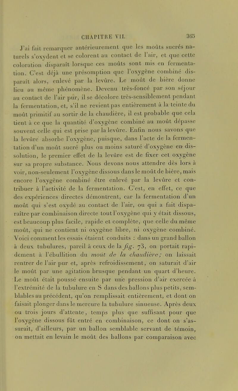 J'ai fait remarquer antérieurement que les moûts sucrés na- turels s'oxydent et se colorent au contact de l'air, et que cette coloration disparaît lorsque ces moûts sont mis en fermenta- lion. C'est déjà une présomption que l'oxygène combiné dis- parait alors, enlevé par la levure. Le moût de bière donne lieu au même phénomène. Devenu très-foncé par son séjour au contact de l'air pur, il se décolore irès-scnsiblement pendant la fermentation, et, s'il ne revientpas entièrement à la teinte du moût primitif au sortir de la chaudière, il est probable que cela tient à ce que la quantité d'oxygène combiné au moût dépasse souvent celle qui est prise parlalevûre. Enfin nous savons que la levûre absorbe l'oxygène, puisque, dans l'acte de la fermen- tation d'un moût sucré plus ou moins saturé d'oxygène en- dis- solution, le premier effet de la levûre est de fixer cet oxygène sur sa propre substance. Nous devons nous attendre dès lors à voir, non-seulement l'oxygène dissous dans le moût de bière, mais encore l'oxygène combiné être enlevé par la levûre et con- tribuer à l'activité de la fermentation. C'est, en effet, ce que des expériences directes démontrent, car la fermentation d'un moût qui s'est oxydé au contact de l'air, ou qui a fait dispa- raître par combinaison directe toutl'oxygène qui y était dissous, est beaucoup plus facile, rapide et complète, que celle du même moiit, qui ne contient ni oxygène libre, ni oxygène combiné. Voici comment les essais étaient conduits : dans un grand ballon à deux tubulures, pareil à ceux de la Jig. y'5, on portait rapi- dement à l'ébullition du jiioiU de la chaudière ; on laissait rentrer de l'air pur et, après refroidissement, on saturait d'air le moût par une agitation brusque pendant un quart d'heure. Le moût était poussé ensuite par une pression d'air exercée à l'extrémité de la tubulure en S dans des ballons plus petits, sem- blables au précédent, qu'on remplissait entièrement, et dont on faisait plonger dans le mercure la tubulure sinueuse. Après deux ou trois jours d'attente, temps plus que suffisant pour que l'oxygène dissous fût entré en combinaison, ce dont on s'as- surait, d'ailleurs, par un ballon semblable servant de témoin, on mettait en levain le moût des ballons par comparaison avec