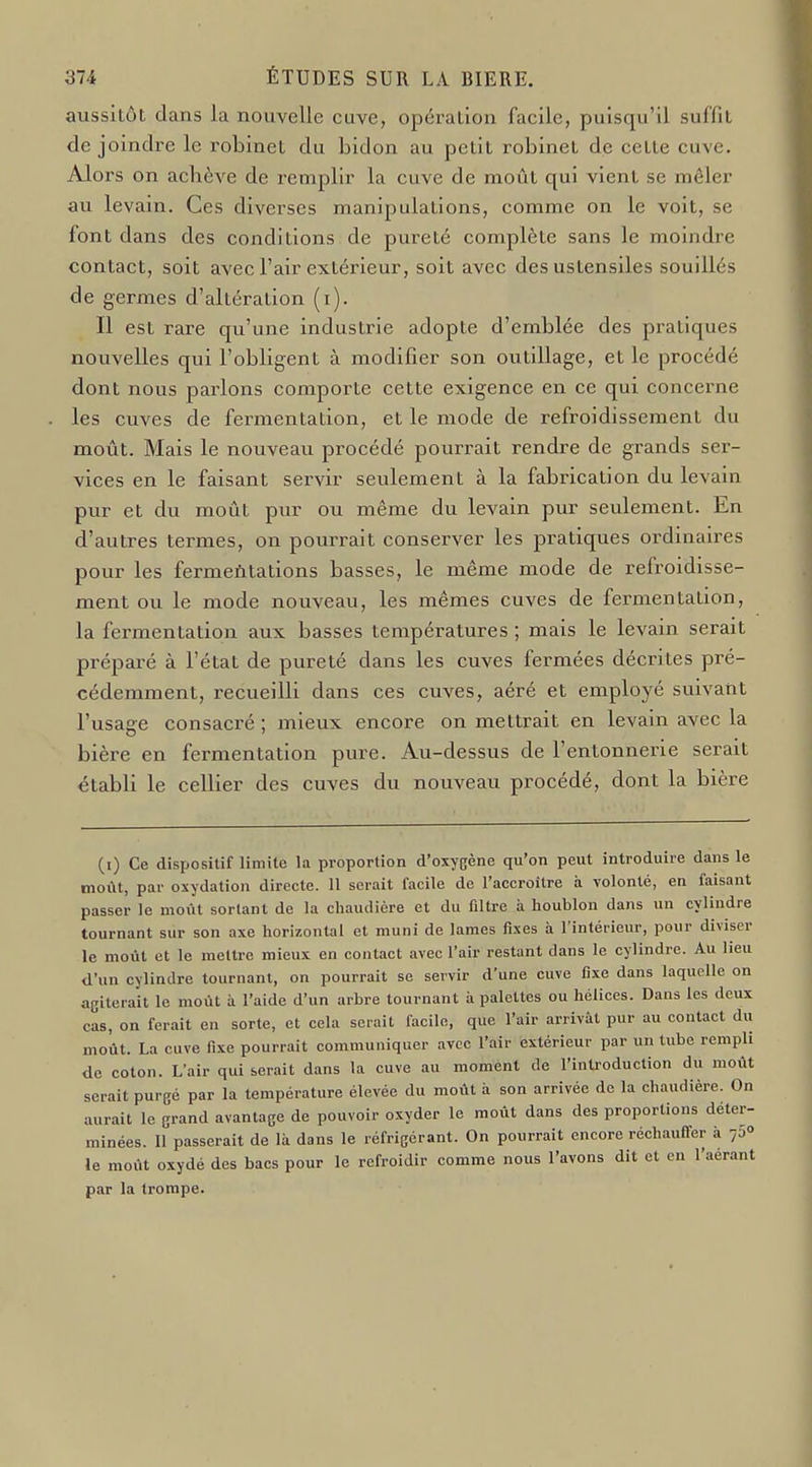 aussitôt dans la nouvelle cuve, opération facile, puisqu'il suffit de joindre le robinet du bidon au petit robinet de cette cuve. Alors on acbève de remplir la cuve de moût qui vient se mêler au levain. Ces diverses manipulations, comme on le voit, se font dans des conditions de pureté complète sans le moindre contact, soit avec l'air extérieur, soit avec des ustensiles souillés de germes d'altération (i). Il est rare qu'une industrie adopte d'emblée des pratiques nouvelles qui l'obligent à modifier son outillage, et le procédé dont nous parlons comporte cette exigence en ce qui concerne les cuves de fermentation, et le mode de refroidissement du moût. Mais le nouveau procédé pourrait rendre de grands ser- vices en le faisant servir seulement à la fabrication du levain pur et du moût pur ou même du levain pur seulement. En d'autres termes, on pourrait conserver les pratiques ordinaires pour les fermeùtations basses, le même mode de refroidisse- ment ou le mode nouveau, les mêmes cuves de fermentation, la fermentation aux basses températures ; mais le levain serait préparé à l'état de pureté dans les cuves fermées décrites pré- cédemment, recueilli dans ces cuves, aéré et employé suivant l'usage consacré ; mieux encore on mettrait en levain avec la bière en fermentation pure. Au-dessus de l'entonnerie serait établi le cellier des cuves du nouveau procédé, dont la bière (i) Ce dispositif limite la proportion d'oxygène qu'on peut introduire dans le moût, par oxydation directe. 11 serait facile de l'accroître à volonté, en faisant passer le moût sortant de la chaudière et du filtre à houblon dans un cylindre tournant sur son axe horizontal et muni de lames fixes à l'intérieur, pour diviser le moût et le meUre mieux en contact avec l'air restant dans le cylindre. Au heu d'un cylindre tournant, on pourrait se servir d'une cuve fixe dans laquelle on agiterait le moût à l'aide d'un arbre tournant à palettes ou hélices. Dans les deux cas, on ferait en sorte, et cela serait facile, que l'air arrivât pur au contact du moût. La cuve fixe pourrait communiquer avec l'air extérieur par un tube rempli de coton. L'air qui serait dans la cuve au moment de l'introduction du moût serait purgé par la température élevée du moût à son arrivée de la chaudière. On aurait le grand avantage de pouvoir oxyder le moût dans des proportions déter- minées. 11 passerait de là dans le réfrigérant. On pourrait encore réchauffer à 750 le moût oxydé des bacs pour le refroidir comme nous l'avons dit et en l'aérant par la trompe.