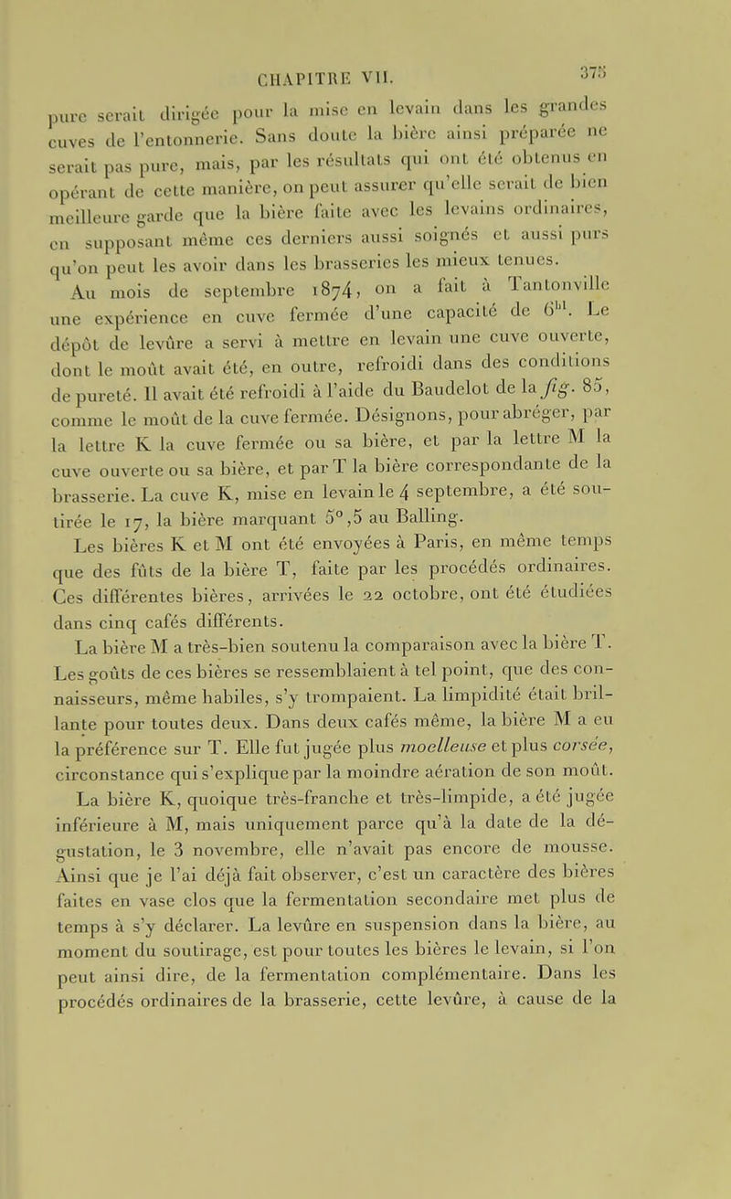 pure serait dirigée pour la mise en levain dans les grandes cuves de l'entonnerie. Sans doute la bière ainsi préparée ne serait pas pure, mais, par les résultats qui ont été obtenus en opérant de cette manière, on peut assurer qu'elle serait de bien meilleure garde que la bière faite avec les levains ordinaires, en supposant même ces derniers aussi soignés et aussi purs qu'on peut les avoir dans les brasseries les mieux tenues. Au mois de septembre 1874, on a fait à Tantonville une expérience en cuve fermée d'une capacité de &'K Le dépôt de levûre a servi à mettre en levain une cuve ouverte, dont le moût avait été, en outre, refroidi dans des conditions de pureté. 11 avait été refroidi à l'aide du Baudelot de \a fig. 85, comme le moût de la cuve fermée. Désignons, pour abréger, par la lettre K la cuve fermée ou sa bière, et par la lettre M la cuve ouverte ou sa bière, et par T la bière correspondante de la brasserie. La cuve R, mise en levain le 4 septembre, a été sou- tirée le 17, la bière marquant 5°,5 au Balling. Les bières K et M ont été envoyées à Paris, en même temps que des fûts de la bière T, faite par les procédés ordinaires. Ces différentes bières, arrivées le 2a octobre, ont été étudiées dans cinq cafés différents. La bière M a très-bien soutenu la comparaison avec la bière T. Les goûts de ces bières se ressemblaient à tel point, que des con- naisseurs, même habiles, s'y trompaient. La limpidité était bril- lante pour toutes deux. Dans deux cafés même, la bière M a eu la préférence sur T. Elle fut jugée plus moelleuse et plus corsée, circonstance qui s'explique par la moindre aération de son moût. La bière K, quoique très-franche et très-limpide, a été jugée inférieure à M, mais uniquement parce qu'à la date de la dé- gustation, le 3 novembre, elle n'avait pas encoi-e de mousse. Ainsi que je l'ai déjà fait observer, c'est un caractère des bières faites en vase clos que la fermentation secondaire met plus de temps à s'y déclarer. La levûre en suspension dans la bière, au moment du soutirage, est pour toutes les bières le levain, si l'on peut ainsi dire, de la fermentation complémentaire. Dans les procédés ordinaires de la brasserie, cette levûre, à cause de la