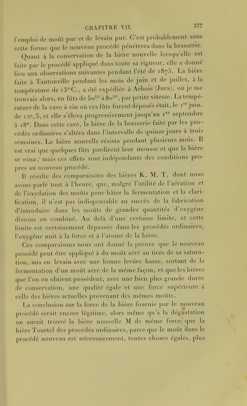 remploi de moûl pur et de levain pur. C'est probablement sous cette forme que le nouveau procédé pénétrera dans la brasserie. Quant à la conservation de la bière nouvelle lorsqu'elle est faite par le procédé appliqué dans toute sa rigueur, elle a donné lieu aux observations suivantes pendant l'été de iSyS. La bière faite à Tantonville pendant les mois de juin et de juillet, à la température de i3°C., a été expédiée à Arbois (Jura), où je me trouvais alors, en fûts de 5o^'^ à 80^, par petite vitesse. La tempé- rature de la cave à vin où ces fûts furent déposés était, le i juin, de 12°, 5, et elle s'éleva progressivement jusqu'au 1 septembre à 18°. Dans cette cave, la bière de la brasserie faite par les pro- cédés ordinaires s'altéra dans l'intervalle de quinze jours à trois semaines. La bière nouvelle résista pendant plusieurs mois. Il est vrai que quelques fûts perdirent leur mousse et que la bière se vina; mais ces effets sont indépendants des conditions pro- pres au nouveau jjrocédé. Il résulte des comparaisons des bières K, M, T, dont nous avons parlé tout à l'heure, que, malgré l'utilité de l'aération et de l'oxydation des moûts pour hâter la fermentation et la clari- fication, il n'est pas indispensable au succès de la fabrication d'introduire dans les moûts de grandes quantités d'oxygène dissous ou combiné. Au delà d'une certaine limite, et cette limite est certainement dépassée dans les procédés ordinaires, l'oxygène nuit à la force et à l'arôme de la bière. Ces comparaisons nous ont donné la preuve que le nouveau procédé peut être appliqué à du moût aéré avi tiers de sa satura- tion, mis en levain avec une bonne levure basse, sortant de la fermentation d'un moût aéré de la même façon, et que les bières que l'on en obtient possèdent, avec une bien plus grande durée de conservation, une qualité égale et une force supérieure à celle des bières actuelles provenant des mêmes moûts. La conclusion sur la force de la bière fournie par le nouveau procédé serait encore légitime, alors même qu'à la dégustation on aurait trouvé la bière nouvelle M de même force que la bière Tourtel des procédés ordinaires, parce que le moût clans le procédé nouveau est nécessairement, toutes choses égales, plus