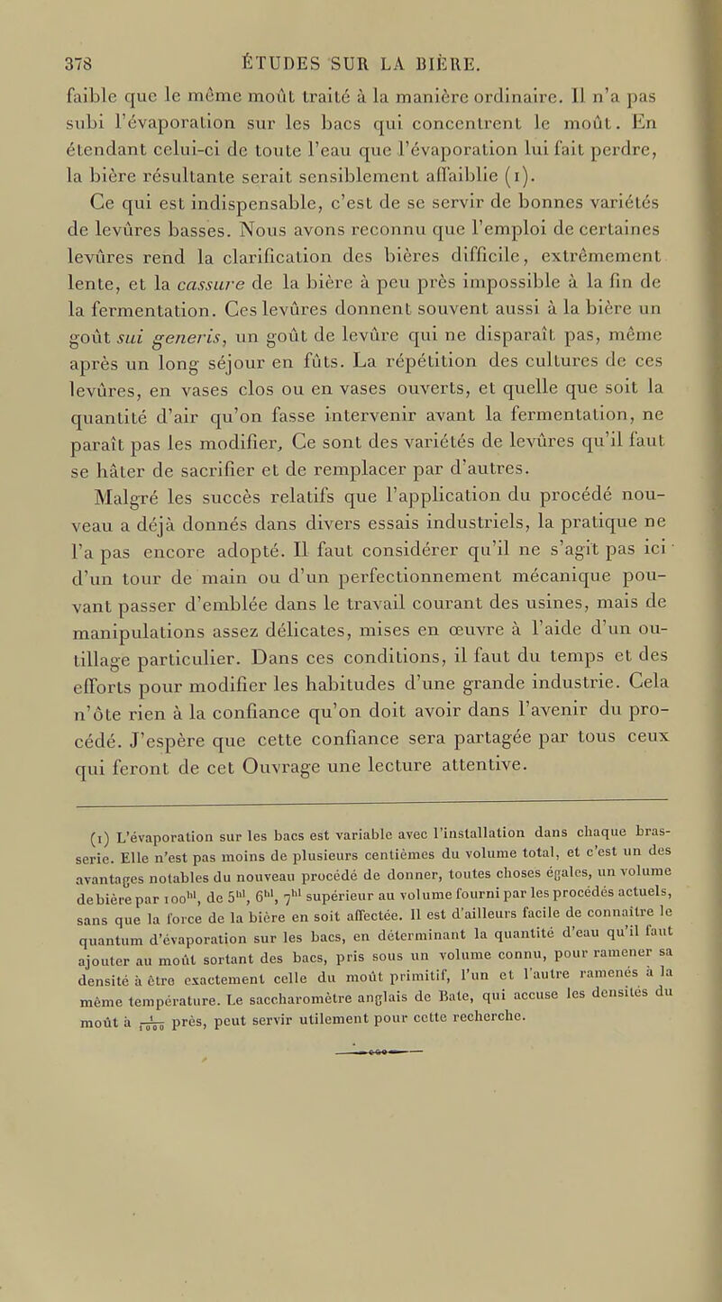 faible que le même moût traité à la manière ordinaire. Il n'a pas subi l'évaporation sur les bacs qui concentrent le moût. En étendant celui-ci de toute l'eau que l'évaporation lui fait perdre, la bière résultante serait sensiblement adalblie (i). Ce qui est indispensable, c'est de se servir de bonnes variétés de levures basses. Nous avons reconnu que l'emploi de certaines levures rend la clarification des bières difficile, extrêmement lente, et la cassure de la bière à peu près impossible à la fin de la fermentation. Ces levures donnent souvent aussi à la bière un goût sai generis, un goût de levûre qui ne disparaît pas, même après un long séjour en fûts. La répétition des cultures de ces levûres, en vases clos ou en vases ouverts, et quelle que soit la quantité d'air qu'on fasse intervenir avant la fermentation, ne paraît pas les modifier. Ce sont des variétés de levûres qu'il faut se hâter de sacrifier et de remplacer par d'autres. Malgré les succès relatifs que l'application du procédé nou- veau a déjà donnés dans divers essais industriels, la pratique ne l'a pas encore adopté. Il faut considérer qu'il ne s'agit pas ici d'un tour de main ou d'un perfectionnement mécanique pou- vant passer d'emblée dans le travail courant des usines, mais de manipulations assez délicates, mises en œuvre à l'aide d'un ou- tillage particulier. Dans ces conditions, il faut du temps et des efforts pour modifier les habitudes d'une grande industrie. Cela n'ôte rien à la confiance qu'on doit avoir dans l'avenir du pro- cédé. J'espère que cette confiance sera partagée par tous ceux qui feront de cet Ouvrage une lecture attentive. (i) L'évaporation sur les bacs est variable avec rinslallation dans chaque bras- serie. Elle n'est pas moins de plusieurs centièmes du volume total, et c'est un des avantages notables du nouveau procédé de donner, toutes choses égales, un volume debière par loo'', de 5', 6''', 7''' supérieur au volume fourni par les procédés actuels, sans que la lorce de la bière en soit affectée. Il est d'ailleurs facile de connaître le quantum d'évaporation sur les bacs, en déterminant la quantité d'eau qu'il faut ajouter au moût sortant des bacs, pris sous un volume connu, pour ramener sa densité à être exactement celle du moût primitif, l'un et l'autre ramenés a la même température. Le saccharomètre anglais de Baie, qui accuse les densités du moût à nrîï prés, peut servir utilement pour cette recherche.