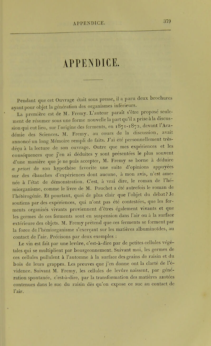 APPENDICE. Pendant que cet Ouvrage était sous presse, il a paru deux brochures ayant pour objet la génération des organismes inférieurs. La première est de M. Freniy. L'auteur paraît s'être proposé seule- ment de résumer sous une forme nouvelle la part qu'il a prise à la discus- sion qui eut lieu, sur l'origine des ferments, en 1871-1872, devant l'Aca- démie des Sciences. M. Fremy, au cours de la discussion, avait annoncé un long Mémoire rempli de faits. J'ai été personnellement très- déçu à la lecture de son ouvrage. Outre que mes expériences et les conséquences que j'en ai déduites y sont présentées le plus souvent d'une manière que je ne puis accepter, M. Fremy se borne à déduire a priori de sou hypothèse favorite une suite d'opinions appuyées sur- des ébauches d'expériences dont aucune, à mon avis, n'est ame- née à l'état de démonstration. C'est, à vrai dire, le roman de l'hé- miorganisme, comme le livre de M. Pouchet a été autrefois le roman de l'hétérogénie. Et pourtant, quoi de plus clair que l'objet du débat? Je soutiens par des expériences, qui n'ont pas été contestées, que les fer- ments organisés vivants proviennent d'êtres également vivants et que les germes de ces ferments sont en suspension dans l'air ou à la surface extérieure des objets. M. Fremy prétend que ces ferments se forment par la force de l'hémiorganisme s'exerçant sur les matières albuminoïdes, au contact de l'aii-. Précisons par deux exemples : Le vin est fait par une levure, c'est-à-dire par de petites cellules végé- tales qui se multiplient par bourgeonnement. Suivant moi, les germes de ces cellules pullulent à l'automne à la surface des grains de raisin et du bois de leurs grappes. Les preuves que j'en donne ont la clarté de l'é- vidence. Suivant M. Fremy, les cellules de levûre naissent, par géné- ration spontanée, c'est-à-dire, par la transformation des matières azotées contenues dans le suc du raisin dès qu'on expose ce suc au contact de l'air.