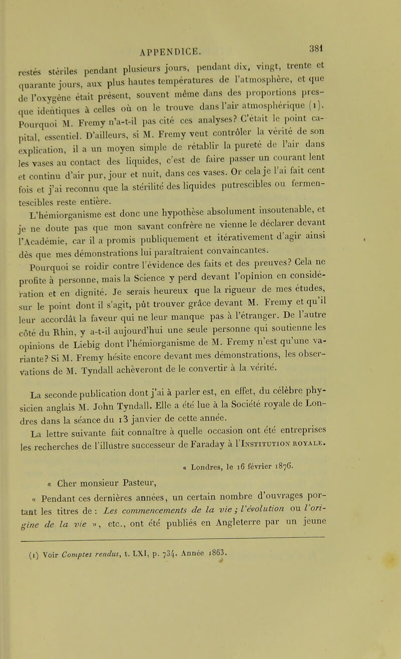 restés stériles pendant plusieurs jours, pendant dix. vingt, trente et quarante jours, aux plus hautes températures de l'atmosphère, et que de l'oxygène était présent, souvent même dans des proportions pres- que identiques à celles où on le trouve dans l'air atmosphérique (i). Pourquoi M. Fremy n'a-t-il pas cité ces analyses? C'était le point ca- pital essentiel. D'ailleurs, si M. Fremy veut contrôler la vérité de son explication, il a un moyen simple de rétablir la pureté de l'air dans les vases au contact des liquides, c'est de faire passer un courant lent et continu d'air pur, jour et nuit, dans ces vases. Or cela je l'ai fait cent fois et j'ai reconnu que la stérilité des liquides putrescibles ou fermen- tescibles reste entière. L'hémiorganisme est donc une hypothèse absolument insoutenable, et je ne doute pas que mon savant confrère ne vienne le déclarer devant l'Académie, car il a promis publiquement et itérativement d'agir ainsi dès que mes démonstrations lui paraîtraient convaincantes. Pourquoi se roidir contre l'évidence des faits et des preuves? Cela ne profite à personne, mais la Science y perd devant l'opinion en considé- ration et en dignité. Je serais heureux que la rigueur de mes études, sur le point dont U s'agit, pût trouver grâce devant M. Fremy et qu'il leur accordât la faveur qui ne leur manque pas à l'étranger. De l'autre côté du Rhin, y a-t-il aujourd'hui une seule personne qui soutienne les opinions de Liebig dont l'hémiorganisme de M. Fremy n'est qu'une va- riante? Si M. Fremy hésite encore devant mes démonstrations, les obser- vations de M. Tyndall achèveront de le convertir à la vérité. La seconde publication dont j'ai à parler est, en effet, du célèbre phy- sicien anglais M. John Tyndall. Elle a été lue à la Société royale de Lon- dres dans la séance du 13 janvier de cette année. La lettre suivante fait connaître à quelle occasion ont été entreprises les recherches de l'illustre successeur de Faraday à I'Institution royale. « Londres, le i6 février 1876. « Cher monsieur Pasteur, « Pendant ces dernières années, un certain nombre d'ouvrages por- tant les titres de: Les commencements de la -vie ; V évolution ou l'ori- gine de la vie etc., ont été publiés en Angleterre par un jeune (1) Voir Comptes rendus, t. LXI, p. 734. .\nnée i863.