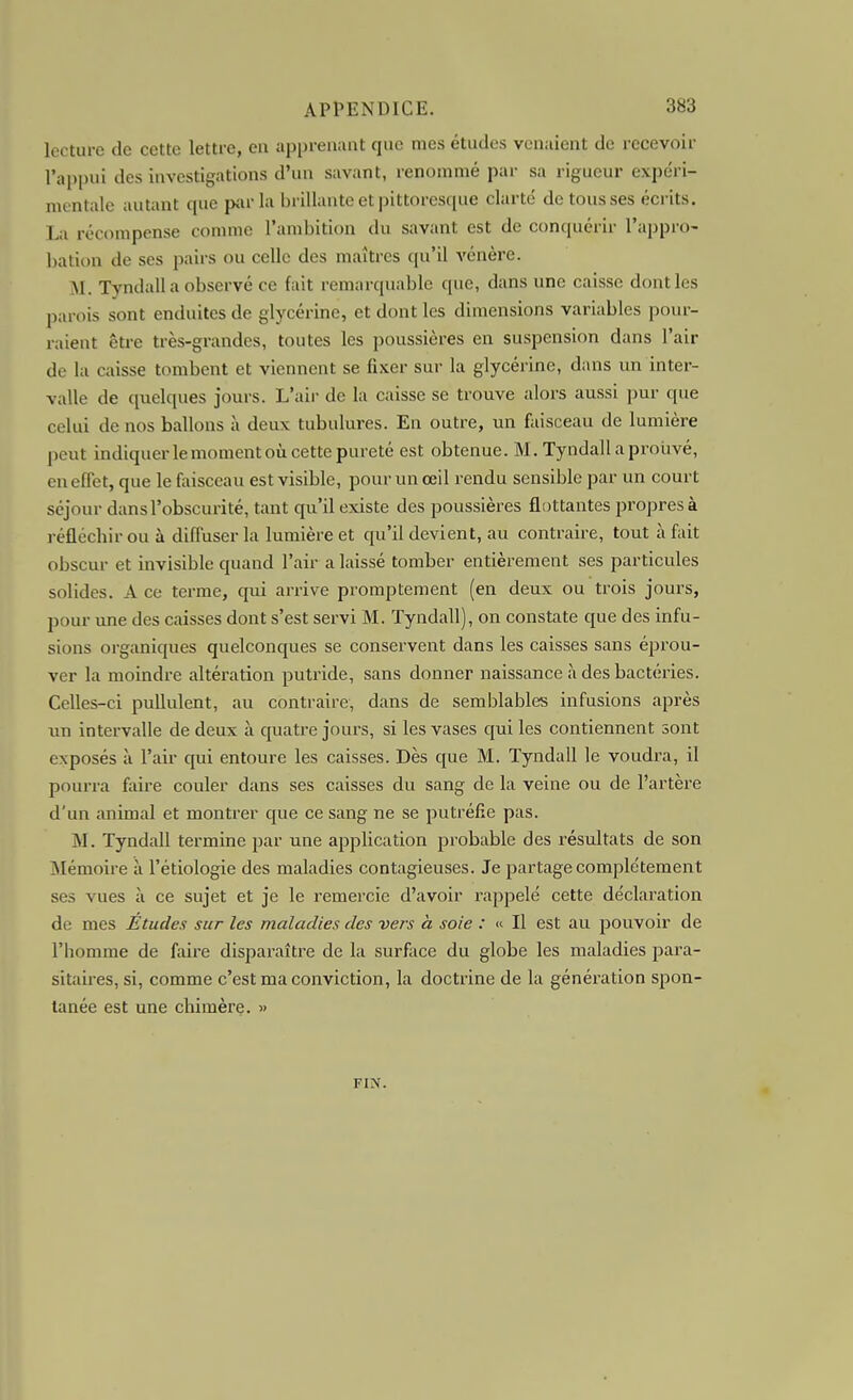 lecture de cette lettre, en appreiiiuit que mes études venaient de recevoir l'appui des investigations d'un savant, renommé par sa rigueur expéri- mentale autant que piir la brillante et pittoresque clarté de tous ses écrits. La récompense comme l'ambition du savant est de conquérir l'apprO' bation de ses pairs ou celle des maîtres qu'il vénère. M. Tyndall a observé ce fait remarquable que, dans une caisse dont les parois sont enduites de glycérine, et dont les dimensions variables poiu-- raient êti-e très-grandes, toutes les poussières en suspension dans l'air de la caisse tombent et viennent se fixer sur la glycérine, dans un inter- valle de quelques jours. L'air de la caisse se trouve alors aussi pur que celui de nos ballons à deux tubulures. En outre, un faisceau de lumière peut indiquer le moment où cette pureté est obtenue. M. Tyndall a prouvé, en effet, que le faisceau est visible, pour un œil rendu sensible par un court séjour dans l'obscurité, tant qu'il existe des poussières flottantes propres à réfléchir ou à diffuser la lumière et qu'il devient, au contraire, tout à fait obscur et invisible quand l'air a laissé tomber entièrement ses particules solides. A ce terme, qui arrive promptement (en deux ou trois jours, pour une des caisses dont s'est servi M. Tyndall), on constate que des infu- sions organiques quelconques se conservent dans les caisses sans éprou- ver la moindre altération putride, sans donner naissance à des bactéries. Celles-ci pullulent, au contraire, dans de semblables infusions après un intervalle de deux à quatre jours, si les vases qui les contiennent sont exposés à l'air qui entoure les caisses. Dès que M. Tyndall le voudra, il pourra fidre couler dans ses caisses du sang de la veine ou de l'artère d'un animal et montrer que ce sang ne se putréfie pas. M. Tyndall termine par une application probable des résultats de son Mémoire à l'étiologie des maladies contagieuses. Je partage complètement ses vues à ce sujet et je le remei-cie d'avoir rappelé cette déclaration de mes Etudes sur les maladies des vers à soie : « Il est au pouvoir de l'homme de faire disparaître de la surface du globe les maladies para- sitanes, si, comme c'est ma conviction, la doctrine de la génération spon- tanée est une chimère. » FIN.