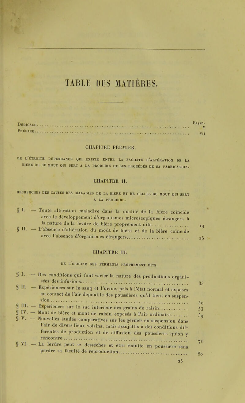 TABLE DES MATIÈRES. Dédicace ^^^ Préface CHAPITRE PREMIER. DE l'étroite Dépendance qui existe entre la facilité d'altération de la BIÈRE on du MOUT QUI SERT A LA PRODUIRE ET LES PROCÉDÉS DE SA FADRICATION. CHAPITRE II. RECHERCHES DES CAUSES DES MALADIES DE LA BIÈRE ET DE CELLES DU MOUT QUI SERT A LA PRODUIRE. § I. — Toute altération maladive dans la qualité de la bière coïncide avec le développement d'organismes microscopiques étrangers à la nature de la levure de bière proprement dite § II- — L'absence d'altération du moût de bière et de la bière coïncide avec l'absence d'organismes étrangers sien. 23 CHAPITRE III. DE l'origine des FERMENTS PROPREMENT DITS. § I. — Des conditions qui font varier la nature des productions organi- sées des infusions 23 § II. — Expériences sur le sang et l'urine, pris à l'état normal et exposés au contact de l'air dépouillé des poussières qu'il tient en suspen- § III. — Eïpériences sur le suc intérieur des grains de raisin 53 § IV. — Moût de bière et moût de raisin exposés à l'air ordinaire Sg § V. — Nouvelles études comparatives sur les germes en suspension dans l'air de divers lieux voisins, mais assujettis à des conditions dif- férentes de production et de diffusion des poussières qu'on y rencontre ***• ni § VI. — La levure peut se dessécher et être réduite en poussière sans perdre sa faculté de reproduction o a5