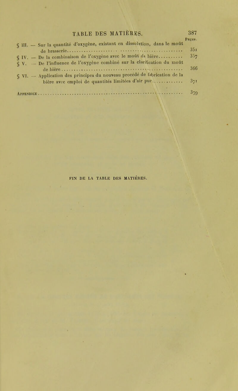 Pages. g Sur la quantité d'oxygène, existant en dissolation, dans le moût de brasserie 351 § IV. — De la combinaison de l'oxygène avec le moût de bière 3.17 § V. - De l'influence de l'oxygène combiné sur la claiiQcation du moût de bière . , 3G6 § VI. - Application des principes du nouveau procédé de fabrication de la bière avec emploi de quantités limitées d'air pur 371 Appendice 379 FIN DE LA TABLE DES MATIÈRES.