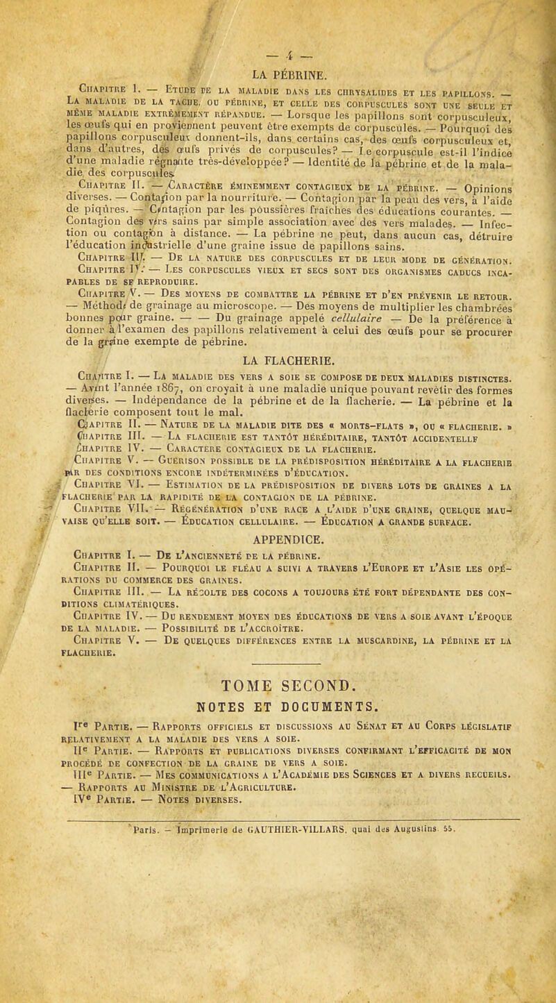 ^^'^ LA PÉBRINE. Chapitre I. — Etod^ de la maladie dans les chrysalides et les papillons. — La maladie de la tache, ou fébuixe, et celle des coiipuscules soi<t une selle et MÊME maladie EXTRÊMEMENT RÉPANDUE. — Loisquo les papillons soiit corpusculeux les œul's qui en proviennent peuvent éti e exempts de corpuscules. — Pourquoi des papillons corpusculeu\ donnent-ils, dans certains cas, des œufs corpusculeux et dans d'autres, dés œufs privés de corpuscules? — l e corpuscule est-il l'indicé d'une maladie régnante très-déveîoppée ? — Identité de la pébrine et de la mala- die des corpuscules . Chapitre 11. —Caractère éminemment contagieux be la piîdrine! —' Opinions diverses. — Contapon par la nourriture. — Contagion par la peàu des vers à l'aide de piqûres. —C*ntaf;ion par les p6ussières fraîches des éducations courantes. — Contagion des vlvs sains par simple association avec des vers malades. Infec- tion ou contagfon a distance. — La pébrine ne peut, dans aucun cas, détruire l'éducation industrielle d'une graine issue de papillons sains. Chapitre 11^, — De la nature des corpuscules et de leur mode de génération. Chapitre IT.'— Les corpuscules vieux et secs sont des organismes caducs inca- pables DE SE REPRODUIRE. Chapitre V. — Des moyens de combattre la pébrike et d'en prévenir le retour. — Méthod< de grainage au microscope. — Des moyens de multiplier les chambrées bonnes pour graine. Du grainage appelé cellulaire — De la préférence à donner à l'examen des papillons relativement à celui des œufs pour se procurer de la grsine exempte de pébrine. LA FLACHERIE. Chapitre l. —La maladie des vers a soie se compose de deux maladies distinctes. — Avint l'année 1867, on croyait à une maladie unique pouvant revêtir des formes diveises. — Indépendance de la pébrine et de la ilacherie. — La pébrine et la flaclérie composent tout le mal. CHAPITRE II. — Nature de la maladie dite des o morts-flats », ou 0 flacherie. » Chapitre III. — La flacherie est tantôt héréditaire, tantôt accidentellf Chapitre IV. — Caractère contagieux de la flacherie. Chapitre V. — Guérison possible de la prédisposition héréditaire a la flacherie iar des conditions encore indéterminées d'éducation. f Chapitre VI. — Estimation de la prédisposition de divers lots de graines a la flacherie'PAR LA RAPIDITÉ DE LA CONTAGION DE LA PÉBRINE. Chapitre VII. — Régénération d'une race a l'aide d'une graine, quelque mau- vaise qu'elle soit. — Éducation cellulaire. — Éducation a grande surface. APPENDICE. Chapitre I. — De l'ancienneté de la pébrine. Chapitre II. — Pourquoi le fléau a suivi a travers l'Europe et l'Asie les opé- rations PU commerce des graines. Chapitre III. — La récolte des cocons a toujours été fort dépendante des con- ditions CLIMATÉRIQUES. Chapitre IV. — Du rendement moyen des éducations de tors a soie avant l'époque DE la maladie. — Possibilité de l'accroître. Chapitre V. — De quelques différences entre la biuscardine, la pébrine et la flacherie. TOME SECOND. NOTES ET DOCUMENTS. V Partie. — Rapports officiels et discussions au Sénat et au Corps législatif relativement a la maladie des vers a soie. II* Partie. — Rapports et publications diverses confirmant l'efficacité de mon procédé de confection de la graine de vers a soie. III' Partie. — Mes communications a l'Académie des Sciences et a divers recueils. — Rapports au Ministre de l'Agriculture. IV* Partie. — Notes diverses. 'Paris. - imprimerie de (JAUTHIER-VILLAKS. quai dds Auguslins. 55.