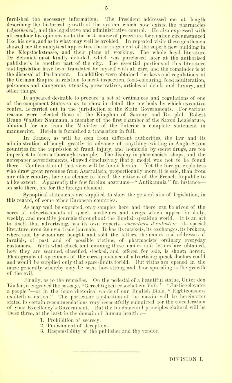 furnislicd the necessary information. The President addressed me at length describing the liistorical growth of the system wliich now exists, the pharmacies {Apothekeii), and the legislative and administrative control. He also expressed with all candour his opinions as to the best course of procedure for a nation circumstanced like his own, and as to what may well be avoided. In repeated visits these gentlemen showed me the analytical apparatus, the arrangement of the superb new building in the Klopstockstrasse, and their plans of working. The whole legal literature Dr. Schmidt most kindly detailed, which was purchased later at the authorised publislier's in another part of the city. The essential portions of this literature and legislation have been translated by myself with all care, and the remainder is at the disposal of Parliament. In addition were obtained the laws and regulations of the German Empire in relation to meat inspection, food-colouring, food adulteration, poisonous and dangerous utensils, preservatives, articles of drink and luxury, and other things. It ajopeared desirable to procure a set of ordinances and regulations of one of the component States so as to show in detail the methods by which executive control is carried out in the jurisdiction of the State Governments. For various reasons were selected those of the Kingdom of Saxony, and Dr. phil. Eobert Bruno Walt.her Naumann, a member of the first chamber of the Saxon Legislature, obtained for me from tlie Minister of the Interior a complete statement in manuscript. Herein is furnished a translation in full. In Prance, as will be seen from different authorities, the law and its administration although greatly in advance of anything existing in Anglo-Saxon countries for the repression of fraud, injury, and homicide by secret drugs, are too imperfect to form a thorough example. The display in pharmacists' shops, and the newspaper advertisements, showed conclusively that a model was not to be found there. Confirmation of that view will be found herein. Yet the foreign exploiters ■\vho draw great revenues from Australasia, proportionally more, it is said, than from any other country, have no chance to bleed the citizens of the French Republic to a like extent. Apparently the few foreign nostrums— Antikamnia  for instance—■ on sale there, arc for the foreign clement. Synoptical statements are supplied to show the general aim of legislation, in this regard, of some other European countries. As may well be expected, only samples here and there can be given of the acres of advertisements of quack medicines and drugs wliicli appear in daily, weekly, and monthly journals throughout the English-speaking world. It is an art to itself, th.at advertising, has its own experts—chevaliers cVmdubtrlc—its special literature, even its own trade journals. It has its markets, its exchanges, its brokers,, Avhere and by whom are bought and sold the letters, the names and addresses of invalids, of past and of possible victims, of pharmacists' ordinary everyday customers. With what cheek and cunning those names and letters are obtained,, how they are scanned, classified, stocked, and otfered for sale, is shown herein. Photographs of specimens of the correspondence of advertising quack doctors could and woidd be supplied only that space-limits forbid. lUit vistas are opened in the maze generally whereby may be seen how strong and how spreading is the growth ■of the evil. Finally, as to the remedies. On the pedestal of a beautiful statue, Unter den Linden,is engraved the passage, Gerechtigkeit erhoehet ein Volk—Justice elevates a people—or in the more rlietorical words of our English Bible,  llighteousness exalteth a nation. The particular application of the maxim be hereinafter stated in certain recommendations very respectfully su])mitted for the consideration of your Excellency's Government. But the fmulamental principles claimed will bo the.sc three^ at the least in the domain of human health :— 1. Prohibition of secrecy. 2. Punishment of deception. 3. P.cjspoxi'^ibility of the pul)lisher and the vendor. DIVISION I.