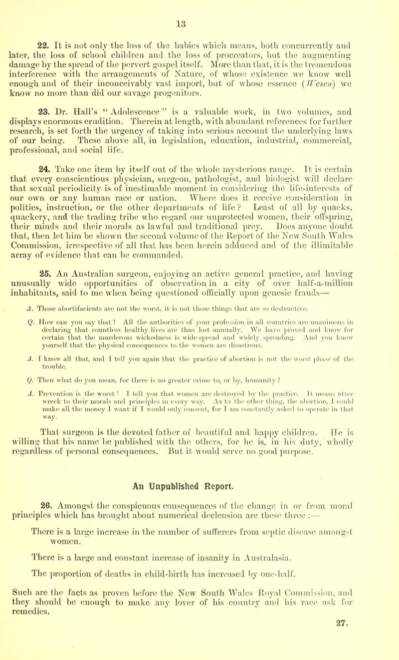 22. It is not only the loss of the babies which means, both concurrently and later, the loss of school children and the loss of procreators, but the augnnenting damage by the spread of the pervert gospel itself. More than that, it is the tremendous interference with the arrangements of Nature, of whose existence we know well enough and of their inconceivably vast imjDort, but of whose essence { IJ^esen) we know no more than did our savage progenitors. 23. Dr. Hall's  Adolescence  is a valuable work, in two volumes, and displays enormous erudition. Therein at length, with abundant references for further research, is set forth the urgency of taking into serious account the underlying laws of our being. These above all, in legislation, education, industrial, commercial, professional, and social life. 24. Take one item by itself out of the whole mysterious range. It is certain that every conscientious physician, surgeon, pathologist, and biologist will declare that sexual periodicity is of inestimable moment in considering the life-interests of our own or any human race or nation. Where does it receive consideration in politics, instruction, or the other departments of life ? Least of all by quacks, quackery, and tlie trading tribe who regard our unprotected women, their offspring, their minds and their morals as lawful and traditional prey. Does anyone doubt that, then let him be shown the second volume of the Report of the New South Wales Commission, irrespective of all that has been herein adduced and of the illimitable array of evidence that can be commanded. 25. An Australian surgeon, enjoying an active general practice, and having unusually wide opjiortunities of observation in a city of over half-a-million inhabitants, said to me when being questioned officially upon genesic frauds— A. Those abortifacients are nob the worst, it is not those tilings that are so destructive. Q. How can you say that ? All the authorities of your profession in all countries are unanimous in declaring that countless healthy lives are thus lost annually. We have proved and know for certain that the murderous wickedness is wide-spread and widely spreading. And you know yourself that the physical consequences to the women are disastrous. A. I know all that, and I tell you again that the practice of abortion is not the worst phase of tlie trouble. Q. Then what do you mean, for there is no greater crime to, or by, humanity ? A. Prevention is the worst ! I tell you that wome?i are destroyed by the practice. It means utter wreck to their morals luvX principles in every way. As to the otlier thing, the abortion, I could make all the money I want if I would only consent, for I am constantly asked to operate in that way. That surgeon is the devoted father of beautiful and happy children. lie is willing that his name ])e published with the others, for he is, in his duty, wholly regardless of personal consequences. But it would serve no good purpose. An Unpublished Report. 26. Amongst the conspicuous consequences of the change in or from moral principles which has brought about numerical declension arc these three :— There is a large increase in the number of sufferers from septic disease amongst women. There is a large and constant increase of insanity in Australasia. The proportion of deaths in child-birth has increased by one-half. Such are the facts as proven before the New South Wales Hoyal Commission, and they should be enough to make any lover of his country and his race ask for remedies. 27.