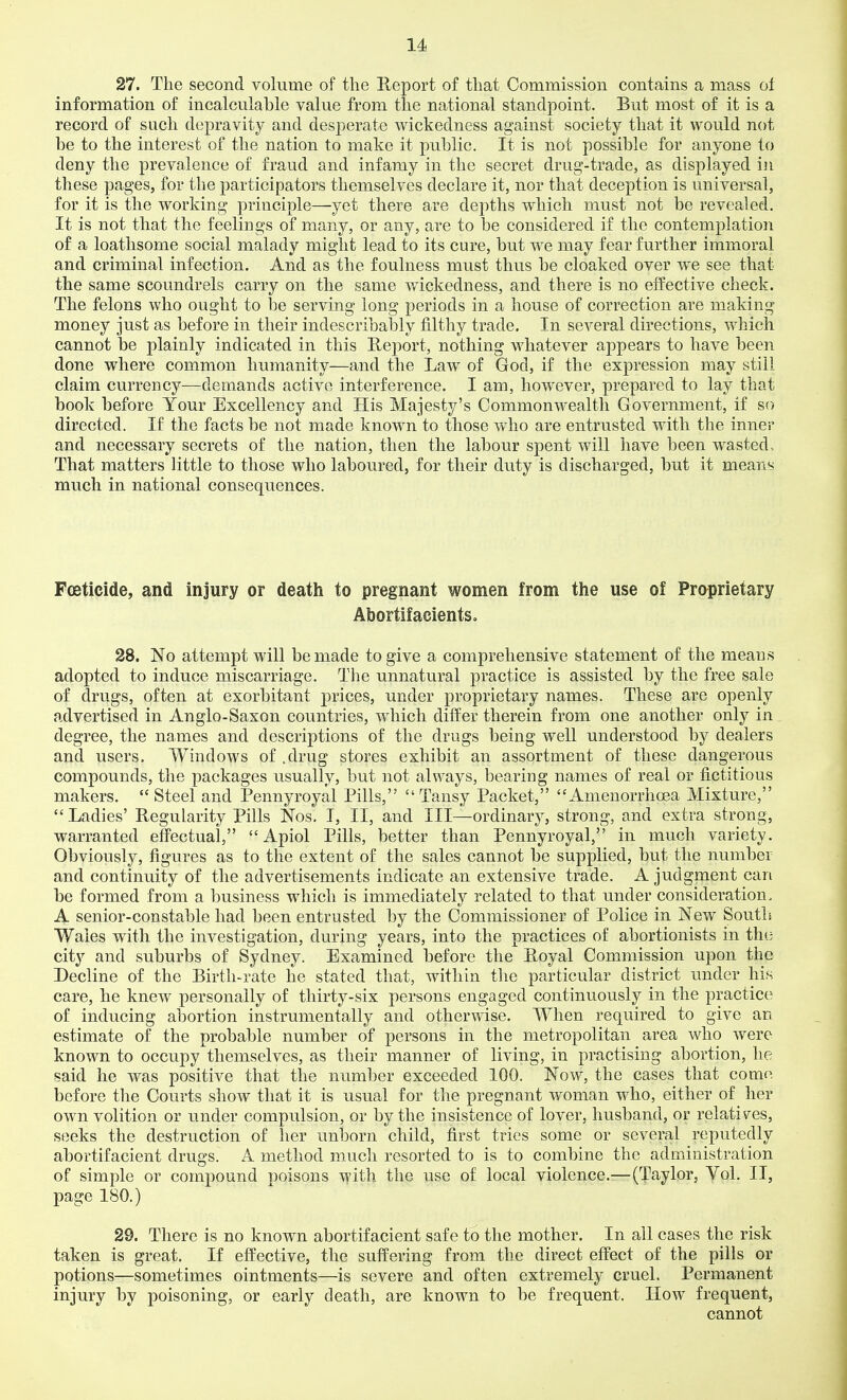 27. The second volume of the Report of that Commission contains a mass ol information of incalculable value from the national standpoint. But most of it is a record of such depravity and desperate wickedness against society that it would not be to the interest of the nation to make it public. It is not possible for anyone to deny the prevalence of fraud and infamy in the secret drug-trade, as displayed in these pages, for the participators themselves declare it, nor that deception is universal, for it is the working principle—yet there are depths which must not be revealed. It is not that the feelings of many, or any, are to be considered if the contemplation of a loathsome social malady might lead to its cure, but we may fear further immoral and criminal infection. And as the foulness must thus be cloaked over we see that the same scoundrels carry on the same wickedness, and there is no effective check. The felons who ought to be serving long periods in a house of correction are making money just as before in their indescribably filthy trade. In several directions, which cannot be plainly indicated in this Heport, nothing whatever appears to have been done where common humanity—and the Law of God, if the expression may still claim currency—demands active interference. I am, however, prepared to lay that book before Your Excellency and His Majesty's Commonwealth Government, if so directed. If the facts be not made known to those who are entrusted with the inner and necessary secrets of the nation, then the labour spent will have been wasted- That matters little to those who laboured, for their duty is discharged, but it means much in national consequences. Foeticide, and injury or death to pregnant women from the use of Praprietary Abortifacients, 28. No attempt will be made to give a comprehensive statement of the means adopted to induce miscarriage. The unnatural practice is assisted by the free sale of drugs, often at exorbitant prices, under proprietary names. These are openly advertised in Anglo-Saxon countries, which differ therein from one another only in degree, the names and descriptions of the drugs being well understood by dealers and users. Windows of .drug stores exhibit an assortment of these dangerous compounds, the packages usually, but not always, bearing names of real or fictitious makers.  Steel and Pennyroyal Pills, Tansy Packet, Amenorrlioea Mixture,  Ladies' Regularity Pills Nos. I, II, and III—ordinary, strong, and extra strong, warranted effectual,  Apiol Pills, better than Pennyroyal, in much variety. Obviously, figures as to the extent of the sales cannot be supplied, but the number and continuity of the advertisements indicate an extensive trade. A judgment can be formed from a business which is immediately related to that under consideration. A senior-constable had been entrusted by the Commissioner of Police in New South Wales with the investigation, during years, into the practices of abortionists in the city and suburbs of Sydney. Examined before the Royal Commission upon the Decline of the Birth-rate he stated that, within the particular district under his care, he knew personally of thirty-six persons engaged continuously in the practice of inducing abortion instrumentally and otherwise. When required to give an estimate of the probable number of persons in the metropolitan area who were known to occupy themselves, as their manner of living, in practising abortion, he said he was positive that the number exceeded 100. Now, the cases that corn*^ before the Courts show that it is usual for the pregnant woman who, either of her own volition or under compulsion, or by the insistence of lover, husband, or relativ^es, seeks the destruction of her unborn child, first tries some or several reputedly abortifacient drugs. A method much resorted to is to combine the administration of simple or compound poisons with the use of local violence.—(Taylor, Vol. II, page 180.) 29. There is no known abortifacient safe to the mother. In all cases the risk taken is great. If effective, the suffering from the direct effect of the pills or potions—sometimes ointments—is severe and often extremely cruel. Permanent injury by poisoning, or early death, are known to be frequent. How frequent, cannot