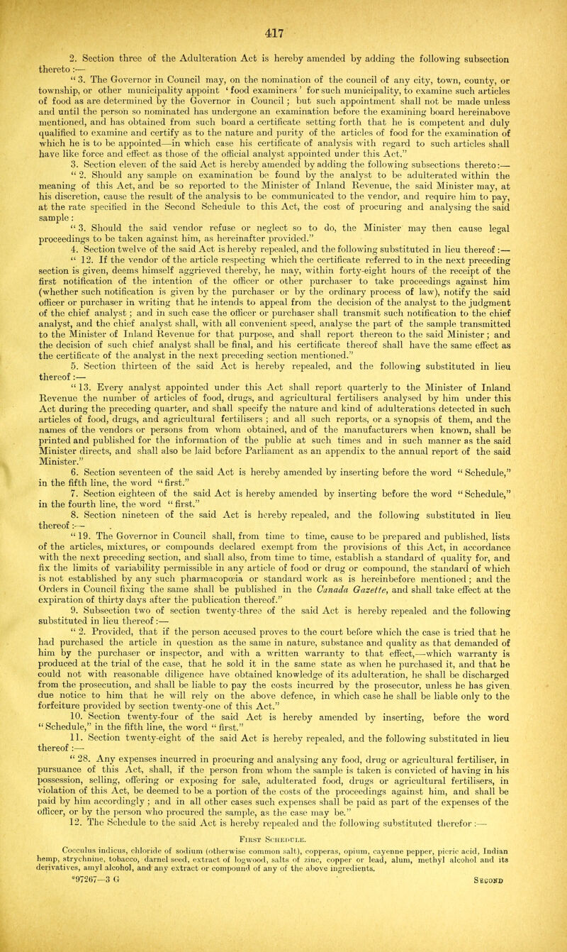 2. Section three of the Adulteration Act is hereby amended by adding the following subsection thereto:—  3. The Governor in Council may, on the nomination of the council of any city, town, county, or township, or other municipality appoint ' food examiners ' for such municipality, to examine such articles of food as are determined by the Governor in Council; but such appointment shall not be made unless and until the person so nominated has undergone an examination before the examining board hereinabove mentioned, and has obtained from such board a certificate setting forth that he is competent and duly qualified to examine and certify as to the nature and purity of the articles of food for the examination of which he is to be appointed—in which case his certificate of analysis with regard to such articles shall have like force and eiFect as those of the official analyst appointed under this Act. 3. Section eleven of the said Act is hereby amended by adding the following subsections thereto:—  2. Should any sample on examination be found by the analyst to be adulterated within the meaning of this Act, and be so reported to the Minister of Inland Revenue, the said Minister may, at his discretion, cause the result of the analysis to be communicated to the vendor, and require him to pay, at the rate specified in the Second Schedule to this Act, the cost of procuring and analysing the said sample:  3. Should the said vendor refuse or neglect so to do, the Minister may then cause legal proceedings to be taken against him, as hereinafter provided. 4. Section twelve of the said Act is hereby repealed, and the following substituted in lieu thereof :—  12. If the vendor of the article respecting which the certificate referred to in the next preceding section is given, deems himself aggrieved thereby, he may, within forty-eight hours of the receipt of the first notification of the intention of the officer or other purchaser to take proceedings against him (whether such notification is given by the purchaser or by the ordinary process of law), notify the said officer or purchaser in writing that he intends to appeal from the decision of the analyst to the judgment of the chief analyst; and in such case the oflScer or pui'chaser shall transmit such notification to the chief analyst, and the chief analyst shall, with all convenient speed, analyse the part of the sample transmitted to the Minister of Inland Revenue for that purpose, and shall report thereon to the said Minister; and the decision of such chief analyst shall bo final, and his certificate thereof shall have the same efiect as the certificate of the analyst in the next preceding section mentioned. 5. Section thirteen of the said Act is hereby repealed, and the following substituted in lieu thereof:—  13. Every analyst appointed under this Act shall report quarterly to the Minister of Inland Revenue the number of articles of food, drugs, and agricultural fertilisers analysed by him under this Act during the preceding quarter, and shall specify the nature and kind of adulterations detected in such articles of food, drugs, and agricultural fertilisers ; and all such reports, or a synopsis of them, and the names of the vendors or persons from whom obtained, and of the manufacturers when known, shall be printed and published for the information of the public at such times and in such manner as the said Minister directs, and shall also be laid before Parliament as an appendix to the annual report of the said Minister. 6. Section seventeen of the said Act is hereby amended by inserting before the word  Schedule, iu the fifth line, the word first. 7. Section eighteen of the said Act is hereby amended by inserting before the word  Schedule, in the fourth line, the word  first. 8. Section nineteen of the said Act is hereby repealed, and the following substituted in lieu thereof:— .  19. The Governor in Council shall, from time to time, cause to be prepared and published, lists of the articles, mixtures, or compounds declared exempt from the provisions of this Act, in accordance with the next preceding section, and shall also, from time to time, establish a standard of quality for, and fix the limits of variability permissible in any article of food or drug or compound, the standard of which is not established by any such pharmacopeia or standard work as is hereinbefore mentioned; and the Orders in Council fixing the same shall be published in the Canada Gazette, and shall take eiFect at the expiration of thirty days after the publication thereof. 9. Subsection two of section twenty-three of the said Act is hereby repealed and the following substituted in lieu thereof :—  2. Provided, that if the person accused proves to the court before which the case is tried that he had purchased the article in question as the same in nature, substance and quality as that demanded of him by the purchaser or insjaector, and with a written warranty to that effect,—-which warranty is produced at the trial of the case, that he sold it in the same state as when he purchased it, and that he could not with reasonable diligence have obtained knowledge of its adulteration, he shall be discharged from the prosecution, and shall be liable to pay the costs incurred by the prosecutor, unless he has given, due notice to him that he will rely on the above defence, in which case he shall be liable only to the forfeiture provided by section twenty-one of this Act. 10. Section twenty-four of the said Act is hereby amended by inserting, before the word Schedule, in the fifth line, the word  first. 11. Section twenty-eight of the said Act is hereby repealed, and the following substituted in lieu thereof :—•  28. Any expenses incurred in procuring and analysing any food, drug or agricultural fertiliser, in pursuance of this Act, shall, if the person from whom the sample is taken is convicted of having in his possession, selling, offering or exposing for sale, adulterated food, drugs or agricultural fertilisers, in violation of this Act, be deemed to be a portion of the costs of the proceedings against him, and shall be paid by him accordingly; and in all other cases such expenses shall be paid as part of the expenses of the officer, or by the person who procured the sample, as the case may be. 12. The Schedule to the said Act is hereby repealed and the following substituted therefor:— First Schedule. Cocculus indiciis, eliloride of sodium (otherwise common salt), copperas, opium, cayenne pepper, picric acid, Indian hemp, strychnine, tobacco, darnel seed, extract of logwood, salts of zinc, copper or lead, alum, methyl alcohol and its derivatives, amyl alcohol, and any extract or compound of any of the above ingrediepts. *97267—3 G Sbcohd