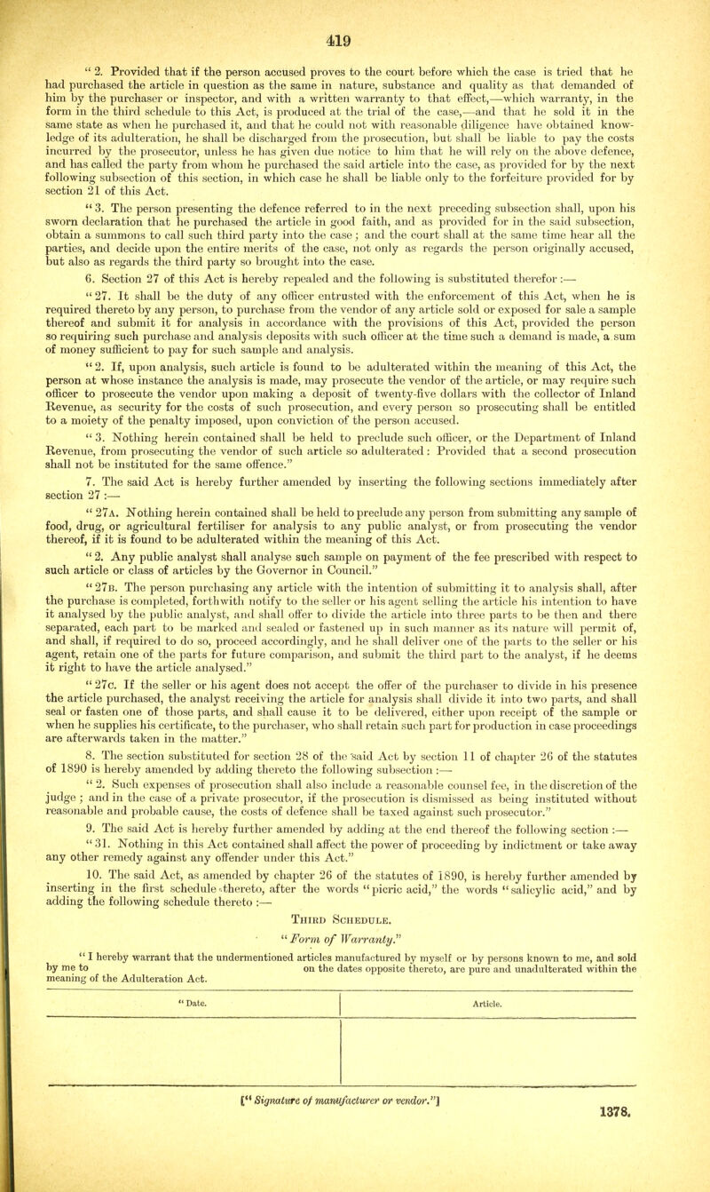  2. Provided that if the person accused proves to the court before which the case is tried that he had purchased the article in question as the same in nature, substance and quality as that demanded of him by the purchaser or inspector, and with a written warranty to that effect,—which warranty, in the form in the third schedule to this Act, is produced at the trial of the case,—and that he sold it in the same state as when he purchased it, and that he could not with reasonable diligence have obtained know- ledge of its adulteration, he shall be discharged from the prosecution, but shall be liable to pay the costs incurred by the prosecutor, unless he has given due notice to him that he will rely on the above defence, and has called the party from whom he purchased the said article into the case, as provided for by the next following subsection of this section, in which case he shall be liable only to the forfeiture provided for by section 21 of this Act.  3. The person presenting the defence referred to in the next preceding subsection shall, upon his sworn declaration that he purchased the article in good faith, and as provided for in the said subsection, obtain a summons to call such third party into the case; and the court shall at the same time hear all the parties, and decide upon the entire merits of the case, not only as regards the person originally accused, but also as regards the third party so brought into the case. 6. Section 27 of this Act is hereby repealed and the following is substituted therefor:—  27. It shall be the duty of any officer entrusted with the enforcement of this Act, when he is required thereto by any person, to purchase from the vendor of any article sold or exposed for sale a sample thereof and submit it for analysis in accordance with the provisions of this Act, provided the person so requiring such purchase and analysis deposits with such officer at the time such a demand is made, a sum of money sufficient to pay for such sample and analysis.  2. If, upon analysis, such article is found to be adulterated within the meaning of this Act, the person at whose instance the analysis is made, may prosecute the vendor of the article, or may require such officer to prosecute the vendor upon making a deposit of twenty-five dollars with the collector of Inland Revenue, as seciirity for the costs of such prosecution, and every person so prosecuting shall be entitled to a moiety of the penalty imposed, upon conviction of the person accused.  3. Nothing herein contained shall be held to preclude such officer, or the Department of Inland Revenue, from prosecuting the vendor of such article so adulterated: Provided that a second prosecution shall not be instituted for the same offence. 7. The said Act is hereby further amended by inserting the following sections immediately after section 27 :—  27a. Nothing herein contained shall be held to preclude any person from submitting any sample of food, drug, or agricultural fertiliser for analysis to any public analyst, or from prosecuting the vendor thereof, if it is found to be adulterated within the meaning of this Act.  2. Any public analyst shall analyse such sample on payment of the fee prescribed with respect to such article or class of articles by the Governor in Council.  27b. The person purchasing any article with the intention of submitting it to analysis shall, after the purchase is completed, forthwith notify to the seller or his agent selling the article his intention to have it analysed by the public analyst, and shall offer to divide the article into three parts to be then and there separated, each part to be marked and sealed or fastened up in such manner as its nature will permit of, and shall, if required to do so, proceed accordingly, and he shall deliver one of the parts to the seller or his agent, retain one of the parts for future comparison, and submit the third part to the analyst, if he deems it right to have the article analysed.  27c. If the seller or his agent does not accept the offer of the purchaser to divide in his presence the article purchased, the analyst receiving the article for analysis shall divide it into two parts, and shall seal or fasten one of those parts, and shall cause it to be delivered, either upon receipt of the sample or when he supplies his certificate, to the purchaser, who shall retain such part for production in case proceedings are afterwards taken in the matter. 8. The section substituted for section 28 of the'said Act by section 11 of chapter 26 of the statutes of 1890 is hereby amended by adding thereto the following subsection:—■  2. Such expenses of prosecution shall also include a reasonable counsel fee, in the discretion of the judge ; and in the case of a private prosecutor, if the prosecution is dismissed as being instituted without reasonable and probable cause, the costs of defence shall be taxed against such prosecutor. 9. The said Act is hereby further amended by adding at the end thereof the following section :— 31. Nothing in this Act contained shall affect the power of proceeding by indictment or take away any other remedy against any offender under this Act. 10. The said Act, as amended by chapter 26 of the statutes of 1890, is hereby further amended by inserting in the first schedule'.thereto, after the words picric acid, the words salicylic acid, and by adding the following schedule thereto :— Third Schedule.  Form of Warranty.  I hereby warrant that the undermentioned articles manufactured by myself or by perisons known to me, and sold by me to on the dates opposite thereto, are pure and unadulterated within the meaning of the Adulteration Act.  Date. Article. ['* Signature of mavM/acturer or vendor.} 1378.