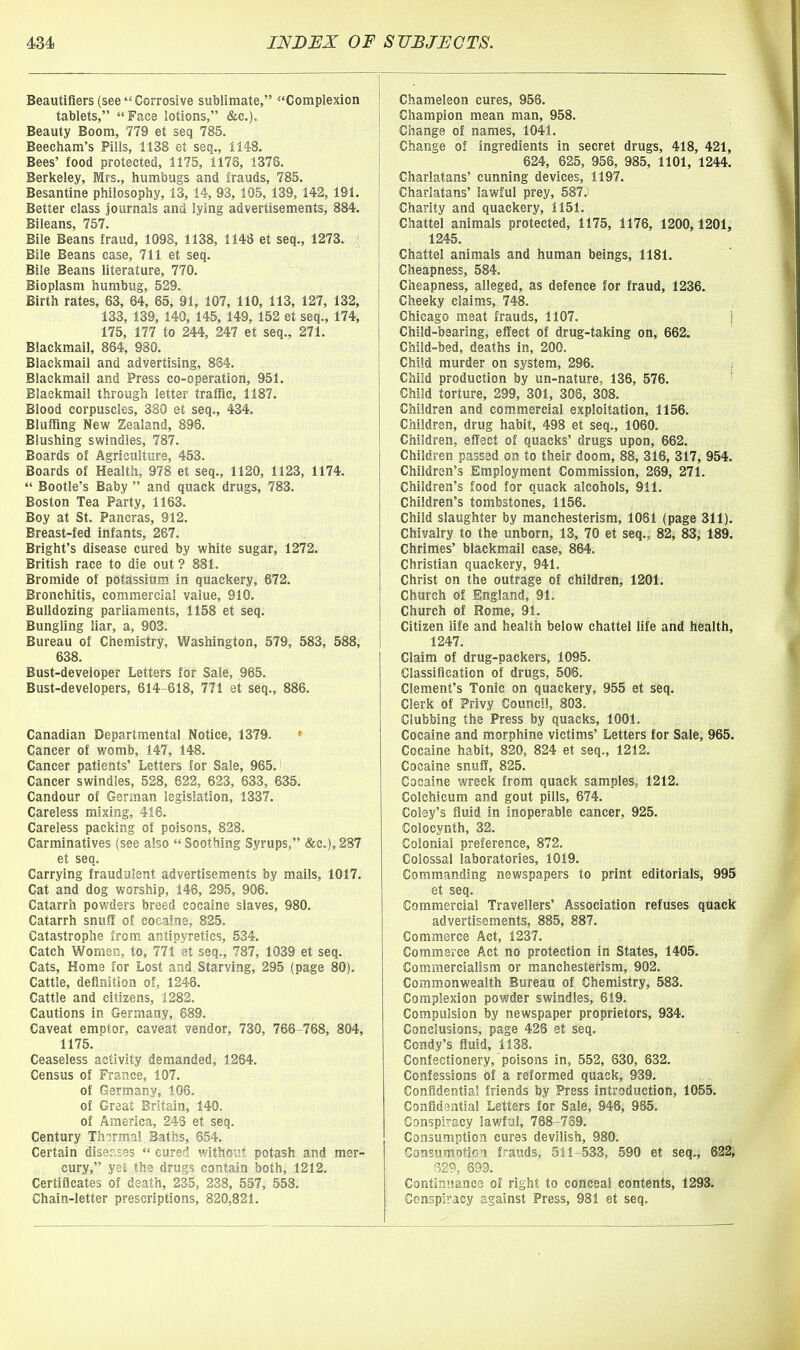 Beautiflers (seeCorrosive sublimate, Complexion tablets, Face lotions, &c.). Beauty Boom, 779 et seq 785. Beecham's Pills, 1138 et seq., 1148. Bees' food protected, 1175, 1176, 1376. Berkeley, Mrs., humbugs and frauds, 785. Besantine philosophy, 13, 14, 93,105, 139,142,191. Better class journals and lying advertisements, 884. Bileans, 757. Bile Beans fraud, 1098, 1138, 1148 et seq., 1273. j Bile Beans case, 711 et seq. Bile Beans literature, 770. Bioplasm humbug, 529. Birth rates, 63, 64, 65, 91, 107, 110, 113, 127, 132, 133, 139, 140, 145, 149, 152 et seq., 174, 175, 177 to 244, 247 et seq., 271. Blackmail, 864, 980. Blackmail and advertising, 864. Blackmail and Press co-operation, 951. Blackmail through letter traffic, 1187. Blood corpuscles, 380 et seq., 434. Bluffing New Zealand, 896. Blushing swindles, 787. Boards of Agriculture, 453. Boards of Health, 978 et seq., 1120, 1123, 1174.  Bootle's Baby  and quack drugs, 783. Boston Tea Party, 1163. Boy at St. Paneras, 912. Breast-fed infants, 267. Bright's disease cured by white sugar, 1272. British race to die out? 881. Bromide of potassium in quackery, 672. Bronchitis, commercial value, 910. Bulldozing parliaments, 1158 et seq. Bungling liar, a, 903. Bureau of Chemistry, Washington, 579, 583, 588, 638. Bust-developer Letters for Sale, 965. Bust-developers, 614-618, 771 et seq., 886. Canadian Departmental Notice, 1379. ' Cancer of womb, 147, 148. Cancer patients' Letters for Sale, 965. Cancer swindles, 528, 622, 623, 633, 635. Candour of German legislation, 1337. Careless mixing, 416. Careless packing of poisons, 828. Carminatives (see also  Soothing Syrups, &c.), 287 et seq. Carrying fraudulent advertisements by mails, 1017. Cat and dog worship, 146, 295, 906. Catarrh powders breed cocaine slaves, 980. Catarrh snuff of cocaine, 825. Catastrophe from antipyretics, 534. Catch Women, to, 771 et seq., 787, 1039 et seq. Cats, Home for Lost and Starving, 295 (page 80). Cattle, definition of, 1246. Cattle and citizens, 1282. Cautions in Germany, 689. Caveat emptor, caveat vendor, 730, 766-768, 804, 1175. Ceaseless activity demanded, 1264. Census of France, 107. of Germany, 106. of Great Britain, 140. of America, 246 et seq. Century Thermal Baths, 654. Certain diseases  cured without potash and mer- cury, yet the drugs contain both, 1212. Certificates of death, 235, 238, 557, 558. Chain-letter prescriptions, 820,821. Chameleon cures, 956. Champion mean man, 958. Change of names, 1041. Change of ingredients in secret drugs, 418, 421, 624, 625, 956, 985, 1101, 1244. Charlatans' cunning devices, 1197. Charlatans' lawful prey, 587.) Charity and quackery, 1151. Chattel animals protected, 1175, 1176, 1200,1201, 1245. Chattel animals and human beings, 1181. Cheapness, 584. Cheapness, alleged, as defence for fraud, 1236. Cheeky claims, 748. Chicago meat frauds, 1107. j Child-bearing, effect of drug-taking on, 662. Child-bed, deaths in, 200. Child murder on system, 296. i Child production by un-nature, 136, 576. - Child torture, 299, 301, 306, 308. Children and commercial exploitation, 1156. Children, drug habit, 498 et seq., 1060. Children, effect of quacks' drugs upon, 662. Children passed on to their doom, 88, 316, 317, 954. Children's Employment Commission, 269, 271. Children's food for quack alcohols, 911. Children's tombstones, 1156. Child slaughter by manchesterism, 1061 (page 311). Chivalry to the unborn, 13, 70 et seq., 82, 83, 189. Chrimes' blackmail case, 864. Christian quackery, 941. Christ on the outrage of children, 1201. Church of England, 91. Church of Rome, 91. Citizen life and health below chattel life and health, 1247. Claim of drug-packers, 1095. Classification of drugs, 506. Clement's Tonic on quackery, 955 et seq. Clerk of Privy Council, 803. Clubbing the Press by quacks, 1001. Cocaine and morphine victims' Letters for Sale, 965. Cocaine habit, 820, 824 et seq., 1212. Cocaine snuff, 825. Cocaine wreck from quack samples, 1212. Colchicum and gout pills, 674. Coley's fluid in inoperable cancer, 925. Colocynth, 32. Colonial preference, 872. Colossal laboratories, 1019. Commanding newspapers to print editorials, 995 et seq. Commercial Travellers' Association refuses quack advertisements, 885, 887. Commerce Act, 1237. Commerce Act no protection in States, 1405. Commercialism or manchesterism, 902. Commonwealth Bureau of Chemistry, 583. Complexion powder swindles, 619. Compulsion by newspaper proprietors, 934. Conclusions, page 425 et seq. Condy's fluid, 1138. Confectionery, poisons in, 552, 630, 632, Confessions of a reformed quack, 939. Confidential friends by Press introduction, 1055. Confidential Letters for Sale, 946, 985. Conspiracy lawful, 768-739. Consumption cures devilish, 980. Consumotion frauds, 511-533, 590 et seq., 622; f329, 699. ContinnancG of right to conceal contents, 1293. Conspiracy against Press, 981 et seq.